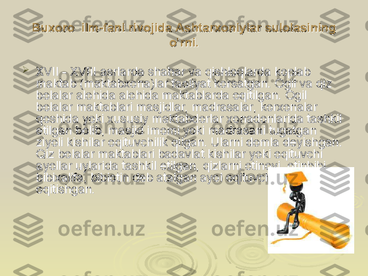 Buxoro  ilm-fani rivojida Ashtarxoniylar sulolasining Buxoro  ilm-fani rivojida Ashtarxoniylar sulolasining 
o’rni.o’rni.

XVII - XVIII asrlarda shahar va qishloqlarda koplab XVII - XVIII asrlarda shahar va qishloqlarda koplab 
maktab (maktabxona)lar faoliyat korsatgan. Ogil va qiz maktab (maktabxona)lar faoliyat korsatgan. Ogil va qiz 
bolalar alohida abolalar alohida a
lohida maktablarda oqitilgan. Ogil lohida maktablarda oqitilgan. Ogil 
bolalar maktablari masjidlar, madrasalar, korxonalar bolalar maktablari masjidlar, madrasalar, korxonalar 
qoshida yoki xususiy maktabdorlar xonadonlarida tashkil qoshida yoki xususiy maktabdorlar xonadonlarida tashkil 
etilgan bolib, masjid imomi yoki madrasani tugatgan etilgan bolib, masjid imomi yoki madrasani tugatgan 
ziyoli kishilar oqituvchilik qilgan. Ularni domla deyishgan. ziyoli kishilar oqituvchilik qilgan. Ularni domla deyishgan. 
Qiz bolalar maktablari badavlat kishilar yoki oqituvchi Qiz bolalar maktablari badavlat kishilar yoki oqituvchi 
ayollar uylarida tashkil etilgan, qizlarni otinoyi, otinbibi, ayollar uylarida tashkil etilgan, qizlarni otinoyi, otinbibi, 
bibixalifa, bibiotin deb atalgan ayol oqituvchilar bibixalifa, bibiotin deb atalgan ayol oqituvchilar 
oqitishgan.oqitishgan. 