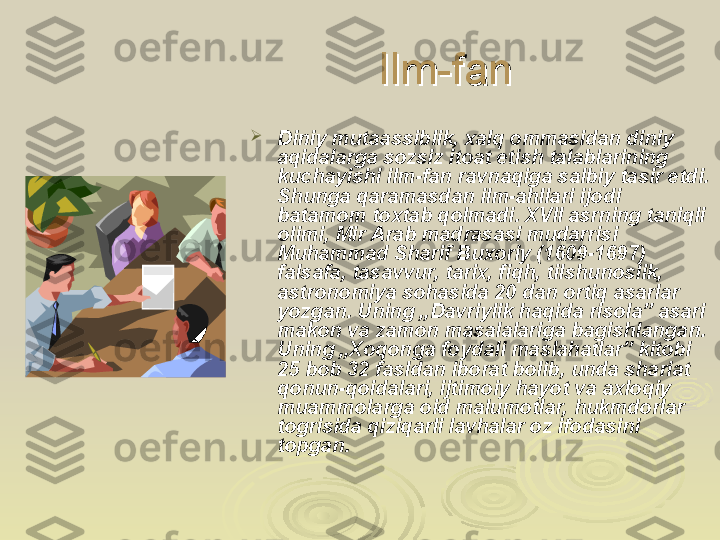 Ilm-fanIlm-fan

Diniy mutaassiblik, xalq ommasidan diniy 
aqidalarga sozsiz itoat etish talablarining 
kuchayishi ilm-fan ravnaqiga salbiy tasir etdi. 
Shunga qaramasdan ilm-ahllari ijodi 
batamom toxtab qolmadi. XVII asrning taniqli 
olimi, Mir Arab madrasasi mudarrisi 
Muhammad Sharif Buxoriy (1609-1697) 
falsafa, tasavvur, tarix, fiqh, tilshunoslik, 
astronomiya sohasida 20 dan ortiq asarlar 
yozgan. Uning „Davriylik haqida risola” asari 
makon va zamon masalalariga bagishlangan. 
Uning „Xoqonga foydali maslahatlar” kitobi 
25 bob 32 fasldan iborat bolib, unda shariat 
qonun-qoidalari, ijtimoiy hayot va axloqiy 
muammolarga oid malumotlar, hukmdorlar 
togrisida qiziqarli lavhalar oz ifodasini 
topgan. 