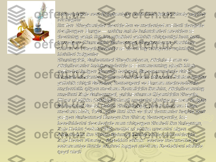 Samarqandda xam Shayboniylar nomi bilan boqliq binoiy xayirlar 
anchagina.
Ilm-fan. Shayboniylar davrida fan va madaniyat sezilarli darajada 
rivojlangan. Bunga — ushbu suiola hukmdorlari orasidan oz 
davrining yetuk ilm-fan arboblari yetishib chiqqanligi ham tasii 
korsatgan. Chunonchi, Muhammad Shayboniyxon, Kochkun- 
chixon va Ubaydullaxonlar oz davrii-ing nihoyatda oqimishli 
kishilari bolganlar.
Shuningdek, Muhammad Shayboniyxon, Abdulazizxon va 
Abdullaxonlar kutubxonalarida oz zamonasming ajoyib kiiob 
xazinalari bolgan. Bundan tashqari, Movarounnahrda Mirzo 
Ulugbek akademiyasi ananalarini davom ettiruvchi fidokor olimlar 
yetishib chiqdi Masalan, Samarqand va Buxoro madrasalarida 
mudarrislik qilgan mavlono Kamoliddin Ibrohim, Abdullaxonning 
mualhmi Xoja Muhammad, yulduzshunos Qiyomiddin Shaydo, 
lftixor ul-atibbo (tabiblar irtixori) unvonini ohshga sazovor bolgan 
Muhammad Mazid, Hakim Shahrisabziy, jarroh mavlono Baqo, 
mavlono Rafe, 1541- yilda ilmi tibb va dori-darmonlar haqida asar 
yozgan Muhammad Husayn ibn Shiroq Samarqandiy, koz 
kasalhklarini davolashda nom chiqargan Shohali ibn Sulaymon, 
Xoja Hakim (vafoti 1585), natijat-ul-atibbo unvonini olgan 
Abdulhakim ibn Sulton Mahmud kabilar shular jumlasidandir. 
Xoja Hasan Nisoriy „ Muzakkiri ahbob“ asariaa matematika va 
astronomiya ilmida shuhrat topgan mavlono Kavkabivni alohida 
qayd etadi. 