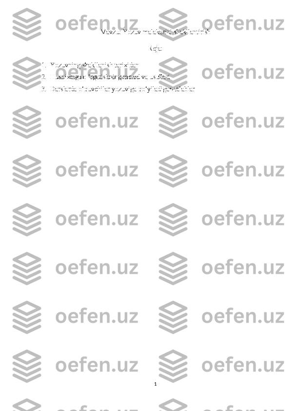 Mavzu: Yozuv malakasini shakllantirish
Reja:
1. Yozuvning shakllanish tarixidan
2. Husnixatga o ‘rgatishning metod va usullari
3. Darslarda o‘quvchilar yozuviga qo‘yiladigan talablar
1 