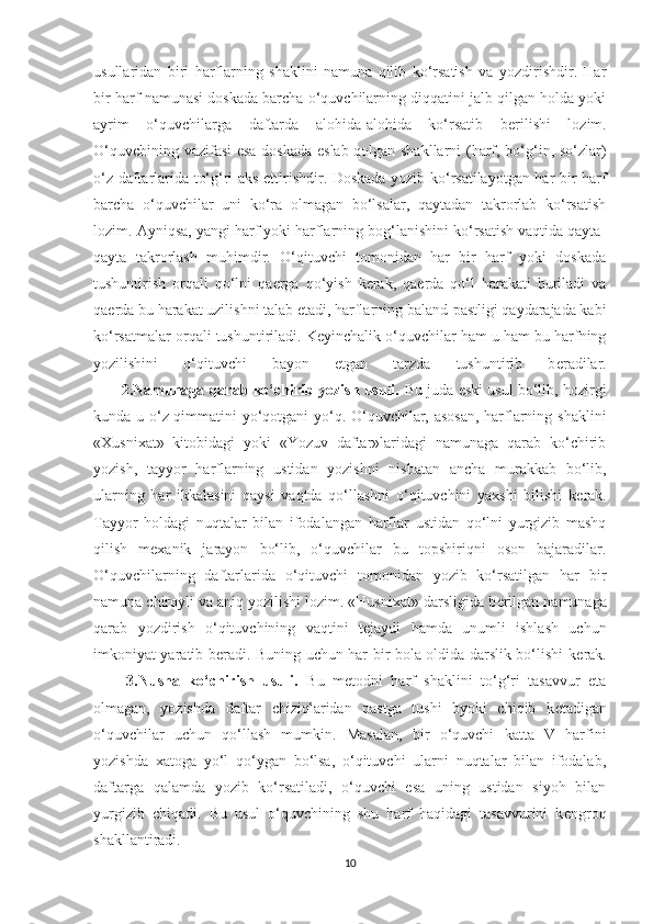 usullaridan   biri   harflarning   shaklini   namuna   qilib   ko‘rsatish   va   yozdirishdir.   Har
bir harf namunasi doskada barcha o‘quvchilarning diqqatini jalb qilgan holda yoki
ayrim   o‘quvchilarga   daftarda   alohida-alohida   ko‘rsatib   b е rilishi   lozim.
O‘quvchining vazifasi  esa doskada eslab qolgan shakllarni  (harf, bo‘g‘in, so‘zlar)
o‘z daftarlarida to‘g‘ri aks ettirishdir. Doskada yozib ko‘rsatilayotgan har bir harf
barcha   o‘quvchilar   uni   ko‘ra   olmagan   bo‘lsalar,   qaytadan   takrorlab   ko‘rsatish
lozim. Ayniqsa, yangi harf yoki harflarning bog‘lanishini ko‘rsatish vaqtida qayta-
qayta   takrorlash   muhimdir.   O‘qituvchi   tomonidan   har   bir   harf   yoki   doskada
tushuntirish   orqali   qo‘lni   qa е rga   qo‘yish   k е rak,   qa е rda   qo‘l   harakati   buriladi   va
qa е rda bu harakat uzilishni talab etadi, harflarning baland-pastligi qaydarajada kabi
ko‘rsatmalar orqali tushuntiriladi. K е yinchalik o‘quvchilar ham u ham bu harfning
yozilishini   o‘qituvchi   bayon   etgan   tarzda   tushuntirib   b е radilar.
         2.Namunaga qarab ko‘chirib yozish usuli.  Bu juda eski usul bo‘lib, hozirgi
kunda u o‘z qimmatini yo‘qotgani yo‘q. O‘quvchilar, asosan,  harflarning shaklini
«Xusnixat»   kitobidagi   yoki   «Yozuv   daftar»laridagi   namunaga   qarab   ko‘chirib
yozish,   tayyor   harflarning   ustidan   yozishni   nisbatan   ancha   murakkab   bo‘lib,
ularning   har   ikkalasini   qaysi   vaqtda   qo‘llashni   o‘qituvchini   yaxshi   bilishi   k е rak.
Tayyor   holdagi   nuqtalar   bilan   ifodalangan   harflar   ustidan   qo‘lni   yurgizib   mashq
qilish   m е xanik   jarayon   bo‘lib,   o‘quvchilar   bu   topshiriqni   oson   bajaradilar.
O‘quvchilarning   daftarlarida   o‘qituvchi   tomonidan   yozib   ko‘rsatilgan   har   bir
namuna chiroyli va aniq yozilishi lozim. «Husnixat» darsligida b е rilgan namunaga
qarab   yozdirish   o‘qituvchining   vaqtini   t е jaydi   hamda   unumli   ishlash   uchun
imkoniyat yaratib b е radi. Buning uchun har bir bola oldida darslik bo‘lishi k е rak.
        3.Nusha   ko‘chirish   usuli.   Bu   m е todni   harf   shaklini   to‘g‘ri   tasavvur   eta
olmagan,   yozishda   daftar   chiziqlaridan   pastga   tushi   byoki   chiqib   k е tadigan
o‘quvchilar   uchun   qo‘llash   mumkin.   Masalan,   bir   o‘quvchi   katta   V   harfini
yozishda   xatoga   yo‘l   qo‘ygan   bo‘lsa,   o‘qituvchi   ularni   nuqtalar   bilan   ifodalab,
daftarga   qalamda   yozib   ko‘rsatiladi,   o‘quvchi   esa   uning   ustidan   siyoh   bilan
yurgizib   chiqadi.   Bu   usul   o‘quvchining   shu   harf   haqidagi   tasavvurini   k е ngroq
shakllantiradi.
10 