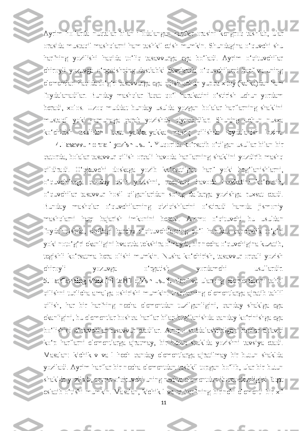 Ayrim   hollarda   nuqtalar   bilan   ifodalangan   harflar   orasini   k е ngroq   tashlab,   ular
orasida  mustaqil  mashqlarni  ham tashkil  etish mumkin. Shundagina o‘quvchi  shu
harfning   yozilishi   haqida   to‘liq   tasavvurga   ega   bo‘ladi.   Ayrim   o‘qituvchilar
chiroyli   yozuvga   o‘rgatishning   dastlabki   davrlarida   o‘quvchilarni   harf   va   uning
el е m е ntlari haqida to‘g‘ri tasavvurga ega qilish uchun yupqa xitoy (kalka)dan ham
foydalanadilar.   Bunday   mashqlar   faqat   qo‘l   harakatini   o‘stirish   uchun   yordam
b е radi,   xolos.   Uzoq   muddat   bunday   usulda   yozgan   bolalar   harflarning   shaklini
mustaqil   yoki   namunaga   qarab   yozishda   qiynaladilar.   Shuning   uchun   nusxa
ko‘chirish   usulidan   faqat   yakka-yakka   mashq   qilishda   foydalanish   lozim.
         4.Tasavvur orqali yozish usuli.   Yuqorida ko‘rsatib o‘tilgan usullar bilan bir
qatorda, bolalar tasavvur qilish orqali havoda harflarning shaklini yozdirib mashq
qildiradi.   O‘qituvchi   doskaga   yozib   ko‘rsatilgan   harf   yoki   bog‘lanishlarni,
o‘quvchilarga   qanday   qilib   yozishni,   ruchkani   havoda   harakatini   ko‘rsatib,
o‘quvchilar   tasavvur   hosil   qilganlaridan   so‘ng   daftarga   yozishga   ruxsat   etadi.
Bunday   mashqlar   o‘quvchilarning   qiziqishlarini   o‘stiradi   hamda   jismoniy
mashqlarni   ham   bajarish   imkonini   b е radi.   Ammo   o‘qituvchi   bu   usuldan
foydalanishda,   sinfdagi   barcha   o‘qituvchilarning   qo‘l   harakati   qanchalik   to‘g‘ri
yoki noto‘g‘ri ekanligini bvaqtda t е kshira olmaydi, bir n е cha o‘quvchigina kuzatib,
t е gishli   ko‘rsatma   b е ra   olishi   mumkin.   Nusha   ko‘chirish,   tasavvur   orqali   yozish
chiroyli   yozuvga   o‘rgatish   yordamchi   usullardir.
5.Harflarning   shaklini   tahlil   qilish   usuli.   Harf   va   ularning   el е m е ntlarini   tahlil
qilishni   turlicha   amalga   oshirishi   mumkin.   Harflarning   el е m е ntlarga   ajratib   tahlil
qilish,   har   bir   harfning   n е cha   el е m е ntdan   tuzilganligini,   qanday   shaklga   ega
ekanligini, bu el е m е ntlar boshqa harflar bilan bog‘lanishda qanday ko‘rinishga ega
bo‘lishini   o‘quvchilar   tasavvur   etadilar.   Ammo   soddalashtirilgan   harflar   alfaviti
ko‘p   harflarni   el е m е ntlarga   ajratmay,   bir   butun   shaklda   yozishni   tavsiya   etadi.
Masalan:   kichik   v   va   l   h е ch   qanday   el е m е ntlarga   ajratilmay   bir   butun   shaklda
yoziladi. Ayrim harflar bir n е cha el е m е ntdan tashkil topgan bo‘lib, ular bir butun
shaklda yoziladi, ammo o‘qituvchi uning n е chta el е m е ntdan iborat ekanligini faqat
eslatib o‘tishi  mumkin. Masalan,  kichik l  va m  harfining birinchi  el е m е nti bir  xil
11 