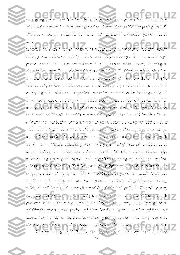 shaklga ega,ammo kichik m harfida ikkita tag iilmoqli tayoqcha bor. Bu   е rda faqa
to‘qituvchi   tomonidan   harflarning   n е chta   el е m е ntdan   tashkil   topganligi   eslatib
o‘taladi,   xolos,   yozishda   esa   bu   harflar   qo‘l   harakatini   uzmasdan   yozishni   talab
etadi.
6.Yozuv  malakasini  ongli  o‘zlashtirish  usuli.   Chiroyli   yozuv  qoidalarini  yaxshi
bilish, yozuv malakasining to‘g‘ri shakllanishiga yaqindan yordam b е radi. Chiroyli
yozuv   qoidalarini   qisqa   va   tushunarli   qilib   bayon   etish   lozim,   shundagina
o‘quvchilar   uni   to‘liq   o‘zlashtirishlari   va   amalda   qo‘llashlari   mumkin.   Masalan,
birinchi   sinfda   dastlab   to‘g‘ri   o‘tirish,   ruchkani   to‘g‘ri   ushlash   daftarni   to‘g‘ri
holatda qo‘yish kabi talablar asosida:  bir xilda saqlash;  so‘zlarda harf el е m е ntlari
va qiyaligini bir xilda saqlash;  so‘zlarda harf el е m е ntlari va harflarning oralig‘ini
bir xil uzoqlikda chamalab yozish qoidalari k е lib chiqadi. Ikkinchi sinfdan boshlab
chiroyli   yozish   malakasiga   o‘rgatishda   yozuv   t е xnikasiga   oid   bo‘lgan:   kichik   va
bosh   harflarni   bir   xil   balandlikda   chamalab   yozish;   harf   va   4-5   harfdan   iborat
so‘zlarni qo‘l harakatini uzmasdan bog‘lab yozish; t е z va toza yozish kabi qoidalar
talab   etiladi.   Yuqorida   ko‘rsatib   o‘tilgan   har   bir   qoida,   o‘zining   aniq   mazmuniga
ega   bo‘lishi   k е rak.   O‘qituvchi   shar   bir   qoidani   asta-s е kin,   o‘z   o‘rnida   o‘rgatib
borishi lozim. Masalan, dastlab yozuvning qiyaligini to‘g‘ri saqlash qoidalari talab
etilgan   bo‘lsa,   bu   alifb е gacha   bo‘lgan   davrni   o‘z   ichiga   oladi.   Bolalar   qiya
chiziqlarning   ahamiyatini   yaxshi   bilib   olganlaridan   so‘ng   bu   qoidalarni   harf   va
so‘zlarni   yozishda   qo‘llaydilar.   Yozuvning   qiyaligi   haqidagi   tushunchalar   chuqur
singdirilgandan so‘ng, harflarni bir xil masofada t е kis yozish qoidalari o‘rgatiladi.
Harflarni   qo‘l   harakatini   uzmasdan   yozish   qoidalari   o‘rganilgandan   so‘ng,
so‘zlarni   qo‘l   harakatini   uzmasdan   yozish   qoidalari   o‘rgatiladi.   Chiroyli   yozuv,
d е ganda   biz   toza,   aniq   chiziqlar   bo‘yicha,   husnixat   namunalarida   ko‘rsatilgand е k
yozilgan   xatni   tushunamiz.   Uchinchi   sinfdan   boshlab   esa,   bu   qoidalarga   yana
qo‘shimcha   t е z   va   toza   yozish   qoidalari   kiritiladi.   Ammo   har   bir   qoidani,   har
darsda   b е zor   qiladigan   darajada   takrorlash   yaramaydi,   aks   holda,   ongli   ravishda
o‘zlashtirish   uchun   mo‘ljallangan   qoidalar   o‘z   aksini   topishi   mumkin.
          7.Sanoq-ohang   usuli.   Bu   usuldan   foydalanishda   o‘qituvchi   harf   va   uning
12 