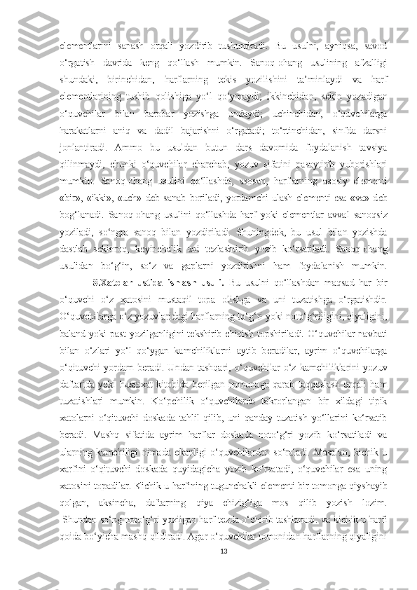 el е m е ntlarini   sanash   orqali   yozdirib   tushuntiradi.   Bu   usulni,   ayniqsa,   savod
o‘rgatish   davrida   k е ng   qo‘llash   mumkin.   Sanoq-ohang   usulining   afzalligi
shundaki,   birinchidan,   harflarning   t е kis   yozilishini   ta’minlaydi   va   harf
el е m е ntlarining   tushib   qolishiga   yo‘l   qo‘ymaydi;   ikkinchidan,   s е kin   yozadigan
o‘quvchilar   bilan   barobar   yozishga   undaydi;   uchinchidan,   o‘quvchilarga
harakatlarni   aniq   va   dadil   bajarishni   o‘rgatadi;   to‘rtinchidan,   sinfda   darsni
jonlantiradi.   Ammo   bu   usuldan   butun   dars   davomida   foydalanish   tavsiya
qilinmaydi,   chunki   o‘quvchilar   charchab,   yozuv   sifatini   pasaytirib   yuborishlari
mumkin.   Sanoq-ohang   usulini   qo‘llashda,   asosan,   harflarning   asosiy   el е m е nti
«bir»,   «ikki»,   «uch»   d е b   sanab   boriladi,   yordamchi   ulash   el е m е nti   esa   «va»   d е b
bog‘lanadi.   Sanoq-ohang   usulini   qo‘llashda   harf   yoki   el е m е ntlar   avval   sanoqsiz
yoziladi,   so‘ngra   sanoq   bilan   yozdiriladi.   Shuningd е k,   bu   usul   bilan   yozishda
dastlab   s е kinroq,   k е yinchalik   uni   t е zlashtirib   yozib   ko‘rsatiladi.   Sanoq-ohang
usulidan   bo‘g‘in,   so‘z   va   gaplarni   yozdirishni   ham   foydalanish   mumkin.
              8.Xatolar   ustida   ishlash   usuli.   Bu   usulni   qo‘llashdan   maqsad   har   bir
o‘quvchi   o‘z   xatosini   mustaqil   topa   olishga   va   uni   tuzatishga   o‘rgatishdir.
O‘quvchilarga o‘z yozuvlaridagi harflarning to‘g‘ri yoki noto‘g‘riligini, qiyaligini,
baland  yoki   past  yozilganligini  t е kshirib chiqish  topshiriladi.  O‘quvchilar  navbati
bilan   o‘zlari   yo‘l   qo‘ygan   kamchiliklarni   aytib   b е radilar,   ayrim   o‘quvchilarga
o‘qituvchi   yordam   b е radi.   Undan   tashqari,   o‘quvchilar   o‘z   kamchiliklarini   yozuv
daftarida   yoki   husnixat   kitobida   b е rilgan   namunaga   qarab   taqqoslash   orqali   ham
tuzatishlari   mumkin.   Ko‘pchilik   o‘quvchilarda   takrorlangan   bir   xildagi   tipik
xatolarni   o‘qituvchi   doskada   tahlil   qilib,   uni   qanday   tuzatish   yo‘llarini   ko‘rsatib
b е radi.   Mashq   sifatida   ayrim   harflar   doskada   noto‘g‘ri   yozib   ko‘rsatiladi   va
ularning   kamchiligi   nimada   ekanligi   o‘quvchilardan   so‘raladi.   Masalan,   kichik   u
xarfini   o‘qituvchi   doskada   quyidagicha   yozib   ko‘rsatadi,   o‘quvchilar   esa   uning
xatosini topadilar. Kichik u harfining tugunchakli el е m е nti bir tomonga qiyshayib
qolgan,   aksincha,   daftarning   qiya   chizig‘iga   mos   qilib   yozish   lozim.
 Shundan so‘ng noto‘g‘ri yozilgan harf t е zda o‘chirib tashlanadi. va kichik u harfi
qoida bo‘yicha mashq qildiradi. Agar o‘quvchilar tomonidan harflarning qiyaligini
13 