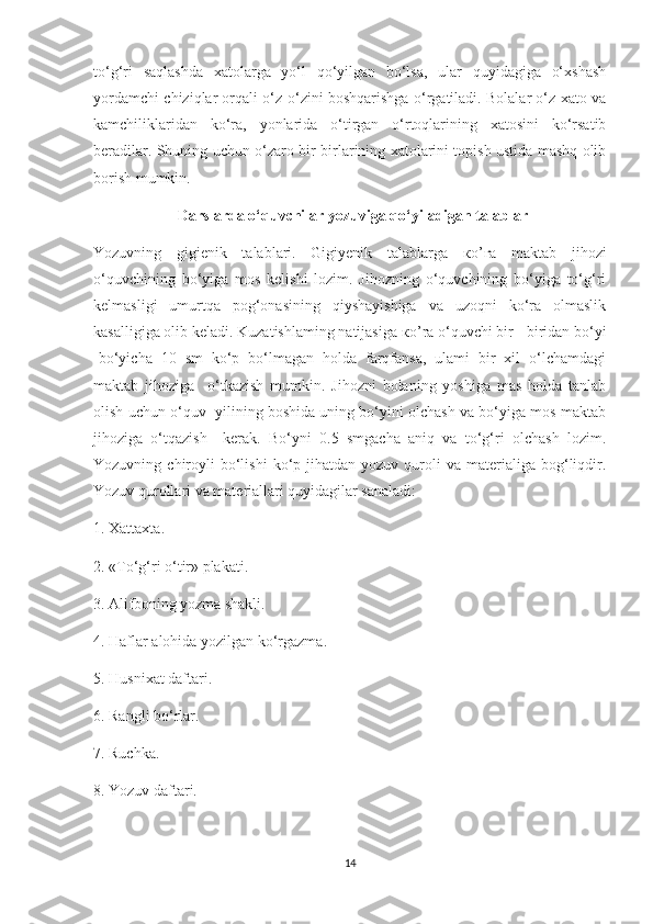 to‘g‘ri   saqlashda   xatolarga   yo‘l   qo‘yilgan   bo‘lsa,   ular   quyidagiga   o‘xshash
yordamchi chiziqlar orqali o‘z-o‘zini boshqarishga o‘rgatiladi. Bolalar o‘z xato va
kamchiliklaridan   ko‘ra,   yonlarida   o‘tirgan   o‘rtoqlarining   xatosini   ko‘rsatib
b е radilar. Shuning uchun o‘zaro bir-birlarining xatolarini topish ustida mashq olib
borish mumkin.  
                       Darslarda o‘quvchilar yozuviga qo‘yiladigan talablar
Yozuvning   gigienik   talablari.   Gigiyenik   talablarga   ко ’ га   maktab   jihozi
o‘quvchining   bo‘yiga   mos   kelishi   lozim.   Jihozning   o‘quvchining   bo‘yiga   to‘g‘ri
kelmasligi   umurtqa   pog‘onasining   qiyshayishiga   va   uzoqni   ko‘ra   olmaslik
kasalligiga olib keladi. Kuzatishlaming natijasiga  ко ’r а  o‘quvchi bir - biridan bo‘yi
-bo‘yicha   10   sm   ko‘p   bo‘lmagan   holda   farqfansa,   ulami   bir   xil   o‘lchamdagi
maktab   jihoziga     o‘tkazish   mumkin.   Jihozni   bolaning   yoshiga   mas   holda   tanlab
olish uchun o‘quv  yilining boshida uning bo‘yini olchash va bo‘yiga mos maktab
jihoziga   o‘tqazish     kerak.   Bo‘yni   0.5   smgacha   aniq   va   to‘g‘ri   olchash   lozim.
Yozuvning  chiroyli  bo‘lishi  ko‘p  jihatdan  yozuv  quroli   va  materialiga   bog‘liqdir.
Yozuv qurollari va materiallari quyidagilar sanaladi:
1. Xattaxta.
2. «To‘g‘ri o‘tir» plakati.
3. Alifboning yozma shakli.
4. Haflar alohida yozilgan ko‘rgazma.
5. Husnixat daftari.
6. Rangli bo‘rlar.
7. Ruchka.
8. Yozuv daftari.
14 