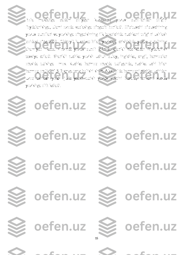 Bola   maktabga   qadam   qo‘ygan   kundanoq   yozuv   qurollaridan   to‘g‘ri
foydalanishga,   ulami   ozoda   saqlashga   o‘rgatib   boriladi.   O‘qituvchi   o‘quvchining
yozuv qurollari va yozishga o‘rgatishning ilk bosqichida ruchkani to‘g‘ ri ushlash
qoidasi   o‘rgatiladi.   Chiroyli   husnixat   bilan   yozishga   erishishda   yozuv   qurolining
ahamiyati     katta.   Hozirda   yozuv   quroli   sifatida   sharikli   ruchkadan   foydalanish
tavsiya   etiladi.   Sharikli   ruchka   yozish   uchun   qulay,   ingichka,   engil,   barmoqlar
orasida   tutishga     mos.   Ruchka   barmoq   orasida   tutilganda,   ruchka   uchi   bilan
barmoq oralig‘i 1,5-2 smga teng bolishi shart. Aks holda barmoqni ruchka uchidan
uzoq   ushlash   yoki     juda   yaqin   tutish   yozuv   sifatini   buzadi,   harflarni   xunuk
yozishga olib keladi.
                                                            
15 