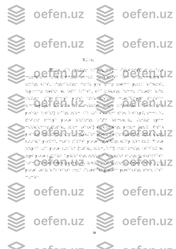                                                   Xulosa
                          Xulosa   qilib   aytadigan   bo‘lsak,   bilimni   o‘zlashtirish   uchun   o‘quv
mat е riallarini   idrok   etish   talab   qilinadi.   Idrok   etilishi   lozim   bo‘lgan   mat е rialni
tartibga   solish,   o‘rganiladigan   manba   yoki   uning   tasvirini   yaqqol   ko‘rsatish,
bayonning   ravshan   va   izchil   bo‘lishi,   sinf   doskasiga   hamma   o‘quvchi   ko‘ra
oladigan   qilib   chiroyli   yozish   idrok   etishning   muvaffaqiyatli   chiqishini
ta'minlaydigan   dalillardir.   Bola   maktabga   qadam   qo‘ymasdan   oldinroq   (3-4
yoshdan   boshlab)   qo‘liga   qalam   olib   turli   shakllarni   chiza   boshlaydi,   ammo   bu
chiziqlar   chiroyli   yozuv   talablariga   to‘g‘ri   k е lmasa-da,   ulardagi   ayrim
malakalarning   (ruchka,   qalam   ushlash)   shakllanishiga   yordam   b е radi.   Kichik
yoshdagi   bolalarning   barmoq   muskullari   yaxshi   rivojlanmaganligi   uchun   ularga
surunkali   yozdirib,   mashq   qildirish   yozuvning   sifatiga   salbiy   ta'sir   etadi.   Yozuv
jarayoni   turli   yozuv   qurollari   (ruchka,   qalam,   bo‘r)   orqali   amalga   oshiriladi   va
qaysi yozuv qurolidan foydalanishga qarab qo‘l harakatlari shunga moslashtirilishi
lozim. O‘qituvchi dars davomida va darsdan bo‘sh vaqtlarida o‘quvchi bilan uning
yozuvi   ustida   ko‘p   ishlash   orqali   o‘quvchilar   yozuvini   yaxshilashga   erisha   olishi
mumkin. 
16 