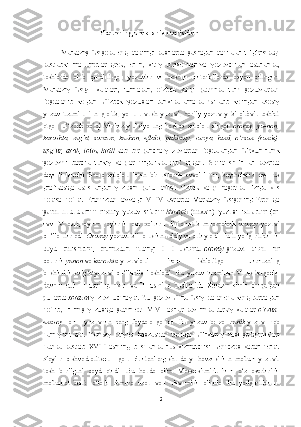                                  Yozuvning shakllanish tarixidan
            Markaziy   Osiyoda   eng   qadimgi   davrlarda   yashagan   qabilalar   to‘g‘risidagi
dastlabki   ma'lumotlar   grek,   eron,   xitoy   tarixchilari   va   yozuvchilari   asarlarida ,
toshlarda   bitib   qoldiril-gan   yozuvlar   va   boshqa   materiallarda   bayon   qilingan.
Markaziy   Osiyo   xalqlari,   jumladan,   o‘zbek   xalqi   qadimda   turli   yozuvlardan
foydalanib   kelgan.   O‘zbek   yozuvlari   tarixida   amalda   ishlatib   kelingan   asosiy
yozuv   tizimini   fonografik,   ya'ni   tovush   yozuvi,   harfiy   yozuv   yoki   alfavit   tashkil
etgan.   O‘zbek   xalqi   Markaziy   Osiyoning   boshqa   xalqlari   singari   oromiy,   yu-non,
karoshta,   sug‘d,   xorazm,   kushon,   eftalit,   pahlaviy,   suriya,   hind,   o‘rxun   (runik),
uyg‘ur,   arab,   lotin,   kirill   kabi   bir   qancha   yozuvlardan   foydalangan.   O‘rxun-runik
yozuvini   barcha   turkiy   xalqlar   birgalikda   ijod   qilgan.   Sobiq   sho‘rolar   davrida
deyarli   barcha   Sharq   xalqlari   bilan   bir   qatorda   avval   lotin,   keyinchalik   esa   rus
grafikasiga   asos-langan   yozuvni   qabul   qilish   o‘zbek   xalqi   hayotida   o‘ziga   xos
hodisa   bo‘ldi.   Eramizdan   avvalgi   VI-IV   asrlarda   Markaziy   Osiyoning   Eron-ga
yaqin   hududlarida   rasmiy   yozuv   sifatida   klinopis   (mixxat)   yozuvi   ishlatilar   (er.
avv.   V   asr),   ayrim   joylarda   esa   xalqaro   diplomatik   muomalada   oromiy   yozuvi
qo‘llanilar edi.   Oromiy   yozuvi klinopisdan oddiy va qulay edi. Turli yodgorliklarda
qayd   etilishicha,   eramizdan   oldingi   III-I   asrlarda   oromiy   yozuvi   bilan   bir
qatorda   yunon   va   karoshta   yozuvlarib   ham   ishlatilgan.   Eramizning
boshlarida   so‘g‘d   yozuvi   qo‘llanila   boshladi.   Bu   yozuv   taxminan   VI   asrlargacha
davom   etdi.   II   asrning   oxiri   va   III   asrning   boshlarida   Xorazm   shohi   chiqargan
pullarda   xorazm   yozuvi   uchraydi.   Bu   yozuv   O‘rta   Osiyoda   ancha   keng   tarqalgan
bo‘lib,   oromiy   yozuviga   yaqin   edi.   V-VII   asrlar   davomida   turkiy   xalqlar   o‘rxun-
enasoy   nomli   yozuvdan   keng   foydalanganlar.   Bu   yozuv   ba'zan   runik   yozuvi   deb
ham   yuritiladi.   Yenisey   daryosi   havzasidan   topilgan   O‘rxun   yozuvi   yodgorliklari
haqida   dastlab   XVIII   asrning   boshlarida   rus   xizmatchisi   Remezov   xabar   berdi.
Keyinroq shved ofitseri Iogann Stralenberg shu daryo havzasida noma'lum yozuvli
tosh   borligini   qayd   etadi.   Bu   haqda   olim   Messershmidt   ham   o‘z   asarlarida
ma'lumot   berib   o‘tadi.   Ammo   uzoq   vaqt   davomida   olimlar   bu   yodgorliklarni
2 