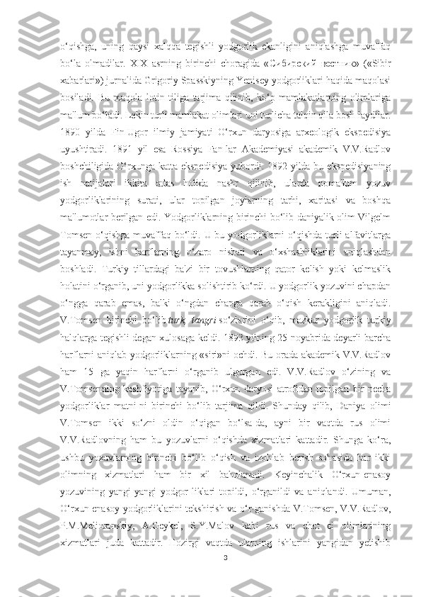 o‘qishga,   uning   qaysi   xalqqa   tegishli   yodgorlik   ekanligini   aniqlashga   muvaffaq
bo‘la   olmadilar.   XIX   asrning   birinchi   choragida   « Сибирский   вестник »   («Sibir
xabarlari») jurnalida Grigoriy Spasskiyning Yenisey yodgorliklari haqida maqolasi
bosiladi.   Bu   maqola   lotin   tiliga   tarjima   qilinib,   ko‘p   mamlakatlarning   olimlariga
ma'lum bo‘ladi. Lekin turli mamlakat olimlari uni turlicha talqin qila bosh-laydilar.
1890   yilda   Fin-Ugor   ilmiy   jamiyati   O‘rxun   daryosiga   arxeologik   ekspedisiya
uyushtiradi.   1891   yil   esa   Rossiya   Fan-lar   Akademiyasi   akademik   V.V.Radlov
boshchiligida O‘rxunga katta ekspedisiya  yubordi. 1892 yilda bu ekspedisiyaning
ish   natijalari   ikkita   atlas   holida   nashr   qilinib,   ularda   noma'lum   yozuv
yodgorliklarining   surati,   ular   topilgan   joylarning   tarhi,   xaritasi   va   boshqa
ma'lumotlar berilgan edi. Yodgorliklarning birinchi bo‘lib daniyalik olim Vilgelm
Tomsen  o‘qishga  muvaffaq bo‘ldi. U bu yodgorliklarni  o‘qishda  turli  alfavitlarga
tayanmay,   ishni   harflarning   o‘zaro   nisbati   va   o‘xshashliklarini   aniqlashdan
boshladi.   Turkiy   tillardagi   ba'zi   bir   tovushlarning   qator   kelish   yoki   kelmaslik
holatini o‘rganib, uni yodgorlikka solishtirib ko‘rdi. U yodgorlik yozuvini chapdan
o‘ngga   qarab   emas,   balki   o‘ngdan   chapga   qarab   o‘qish   kerakligini   aniqladi.
V.Tomsen   birinchi   bo‘lib   turk,   tangri   so‘zlarini   o‘qib,   mazkur   yodgorlik   turkiy
halqlarga tegishli degan xulosaga keldi. 1893 yilning 25 noyabrida deyarli barcha
harflarni aniqlab yodgorliklarning «siri»ni ochdi. Bu orada akademik V.V.Radlov
ham   15   ga   yaqin   harflarni   o‘rganib   ulgurgan   edi.   V.V.Radlov   o‘zining   va
V.Tomsenning   kashfiyotiga   tayanib,   O‘rxun   daryosi   atrofidan   topilgan   bir   necha
yodgorliklar   matni-ni   birinchi   bo‘lib   tarjima   qildi.   Shunday   qilib,   Daniya   olimi
V.Tomsen   ikki   so‘zni   oldin   o‘qigan   bo‘lsa-da,   ayni   bir   vaqtda   rus   olimi
V.V.Radlovning   ham   bu   yozuvlarni   o‘qishda   xizmatlari   kattadir.   Shunga   ko‘ra,
ushbu   yozuvlarning   birinchi   bo‘lib   o‘qish   va   izohlab   berish   sohasida   har   ikki
olimning   xizmatlari   ham   bir   xil   baholanadi.   Keyinchalik   O‘rxun-enasoy
yozuvining   yangi-yangi   yodgor-liklari   topildi,   o‘rganildi   va   aniqlandi.   Umuman,
O‘rxun-enasoy yodgorliklarini tekshirish va o‘r-ganishda V.Tomsen, V.V.Radlov,
P.M.Melioranskiy,   A.Geykel,   S.Y.Malov   kabi   rus   va   chet   el   olimlarining
xizmatlari   juda   kattadir.   Hozirgi   vaqtda   ularning   ishlarini   yangidan   yetishib
3 