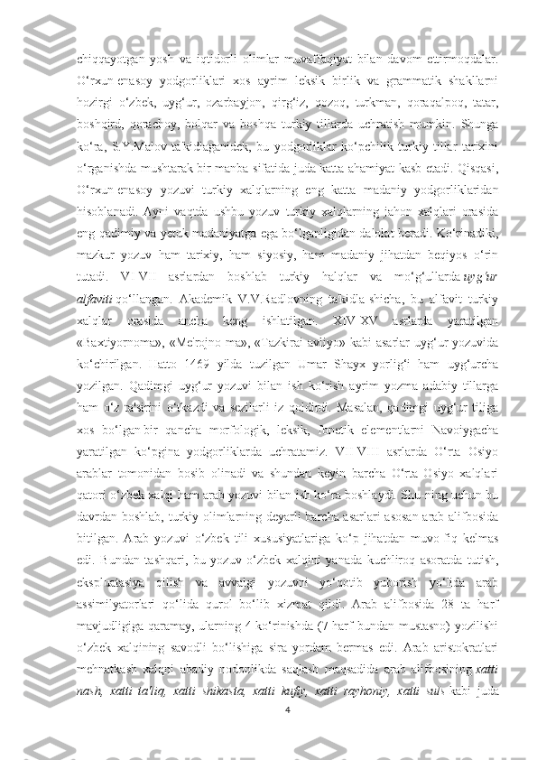 chiqqayotgan   yosh   va   iqtidorli   olimlar   muvaffaqiyat   bilan   davom   ettirmoqdalar.
O‘rxun-enasoy   yodgorliklari   xos   ayrim   leksik   birlik   va   grammatik   shakllarni
hozirgi   o‘zbek,   uyg‘ur,   ozarbayjon,   qirg‘iz,   qozoq,   turkman,   qoraqalpoq,   tatar,
boshqird,   qorachoy,   bolqar   va   boshqa   turkiy   tillarda   uchratish   mumkin.   Shunga
ko‘ra,   S.Y.Malov   ta'kidlaganidek,   bu   yodgorliklar   ko‘pchilik   turkiy   tillar   tarixini
o‘rganishda mushtarak bir manba sifatida juda katta ahamiyat kasb etadi. Qisqasi,
O‘rxun-enasoy   yozuvi   turkiy   xalqlarning   eng   katta   madaniy   yodgorliklaridan
hisoblanadi.   Ayni   vaqtda   ushbu   yozuv   turkiy   xalqlarning   jahon   xalqlari   orasida
eng qadimiy va yetuk madaniyatga ega bo‘lganligidan dalolat beradi. Ko‘rinadiki,
mazkur   yozuv   ham   tarixiy,   ham   siyosiy,   ham   madaniy   jihatdan   beqiyos   o‘rin
tutadi.   VI-VII   asrlardan   boshlab   turkiy   halqlar   va   mo‘g‘ullarda   uyg‘ur
alfaviti   qo‘llangan.   Akademik   V.V.Radlovning   ta'kidla-shicha,   bu   alfavit   turkiy
xalqlar   orasida   ancha   keng   ishlatilgan.   XIV-XV   asrlarda   yaratilgan
«Baxtiyornoma», «Me'rojno-ma», «Tazkirai  avliyo» kabi  asarlar  uyg‘ur  yozuvida
ko‘chirilgan.   Hatto   1469   yilda   tuzilgan   Umar   Shayx   yorlig‘i   ham   uyg‘urcha
yozilgan.   Qadimgi   uyg‘ur   yozuvi   bilan   ish   ko‘rish   ayrim   yozma   adabiy   tillarga
ham   o‘z   ta'sirini   o‘tkazdi   va   sezilarli   iz   qoldirdi.   Masalan,   qadimgi   uyg‘ur   tiliga
xos   bo‘lgan   bir   qancha   morfologik ,   leksik,   fonetik   elementlarni   Navoiygacha
yaratilgan   ko‘pgina   yodgorliklarda   uchratamiz.   VII-VIII   asrlarda   O‘rta   Osiyo
arablar   tomonidan   bosib   olinadi   va   shundan   keyin   barcha   O‘rta   Osiyo   xalqlari
qatori o‘zbek xalqi ham arab yozuvi bilan ish ko‘ra boshlaydi. Shu-ning uchun bu
davrdan boshlab, turkiy olimlarning deyarli barcha asarlari asosan  arab alifbosida
bitilgan.   Arab   yozuvi   o‘zbek   tili   xususiyatlariga   ko‘p   jihatdan   muvo-fiq   kelmas
edi.   Bundan   tashqari,   bu   yozuv   o‘zbek   xalqini   yanada   kuchliroq   asoratda   tutish,
ekspluatasiya   qilish   va   avvalgi   yozuvni   yo‘qotib   yuborish   yo‘lida   arab
assimilyatorlari   qo‘lida   qurol   bo‘lib   xizmat   qildi.   Arab   alifbosida   28   ta   harf
mavjudligiga qaramay, ularning 4 ko‘rinishda (7 harf bundan mustasno)  yozilishi
o‘zbek   xalqining   savodli   bo‘lishiga   sira   yordam   bermas   edi.   Arab   aristokratlari
mehnatkash   xalqni   abadiy   nodonlikda   saqlash   maqsadida   arab   alifbosining   xatti
nash,   xatti   ta'liq,   xatti   shikasta,   xatti   kufiy,   xatti   rayhoniy,   xatti   suls   kabi   juda
4 