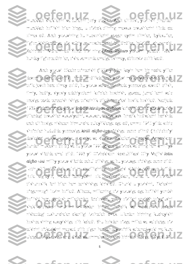 murakkab   shakllarini   va   turlarini   joriy   qildilar.   Arab   alifbosi,   yozilishi   jihatidan
murakkab   bo‘lishi   bilan   birga,   u   o‘zbek   tilining   maxsus   tovushlarini   ifoda   eta
olmas   edi.   Arab   yozuvining   bu   nuqsonlarini   sezgan   ayrim   olimlar,   faylasuflar,
ilg‘or   kishilar   unga   o‘z   salbiy   munosabatlarini   bil-dirdilar,   ba'zilari,   chunonchi,
Zahiriddin   Muhammad   Bobur   o‘zi-ning   « Xatti   Bobur »   yozuvini   yaratdi.   Lekin
bunday ilg‘or tadbir-lar, o‘sha zamonda amalga oshmay, e'tiborsiz qolib ketdi.
              Arab   yozuvi   Oktabr   to‘ntarishi   (1917   yil)dan   keyin   ham   bir   necha   yillar
davomida   amalda   bo‘ldi.   Biroq,   endilikda   arab   yozuvi   madaniyatning   talablariga
to‘la javob bera olmay qoldi, bu yozuv xalqni tez orada yoppasiga savodli qilish,
ilmiy,   badiiy,   siyosiy   adabiyotlarni   ko‘plab   bostirish,   gazeta,   jurnal-larni   xalq
orasiga   tezda   tarqatish   ishiga   to‘sqinlik   qiladi   tamg‘asi   bosila   boshladi.   Natijada
1929   yildan   o‘zbek   yozuvi   lotinlashtirilgan   alifboga   ko‘chirildi.   Bu   yozuv   turkiy
tillardagi   tovushlar   xususiyatini,   xususan,   ularga   xos   fonetik   hodisalarni   berishda
arab alifbosiga nisbatan birmuncha qulayliklarga ega edi, ammo 1940 yilda sobiq
sho‘rolar   hududida   yoppasiga   kirill   alifbosiga   o‘tishga   qaror   qilindi   (Boltiqbo‘yi
davlatlari   -   Litva,   Latviya,   Estoniya   va   Kavkaz   davlatlari   -   Gruziya,   Armaniston
bundan mustasno qoldi) va bu yozuv 1991 yilgacha o‘zbek xalqning ham «milliy»
yozuvi   sifatida   amal   qildi.   1993   yil   O‘zbekiston   Respublikasi   Oliy   Majlisi   lotin
alifbo-sini   milliy yozuv sifatida qabul qilishga va bu yozuvga o‘tishga qaror qildi.
Lotin   alifbosi   o‘zbek   xalqi   mustaqilligining   bir   belgisi   sifatida   namoyon   bo‘ldi.
Bola   ulg‘ayib,   maktab   tarbiyasini   ola   boshlar   ekan,   bunda   u   o‘z-o‘zidan
tilshunoslik   fani   bilan   ham   tanishishga   kirishadi.   Chunki   u   yozishni,   fikrlashni
o‘rganmog‘i   lozim   bo‘ladi.   Albatta,   millatning   o‘z   yozuviga   ega   bo‘lishi   y ondsh
bo‘lishi   ham ,   qardosh   millatlardan   farqlovchi,   milliy   o‘zlikni   anglash   to‘yg‘usini
shakl-lantiruvchi   muhim   omillardan   biridir.   Tobelik   va   mustaqillik   teskari
nisbatdagi   tushunchalar   ekanligi   izohtalab   emas.   Ulardan   birining   kuchayishi
boshqa-sining   susayishiga   olib   keladi.   Shu   boisdan   o‘zga   millat   va   xalqlarga   o‘z
ta'sirini   o‘tkazishni   maqsad   qilib   olgan  har   qanday   zo‘rlik   saltanati   yoki   mafkura
ularga o‘z yozuvini sing-dirish va ommalashitirishni birinchi o‘ringa qo‘yadi. VII
5 