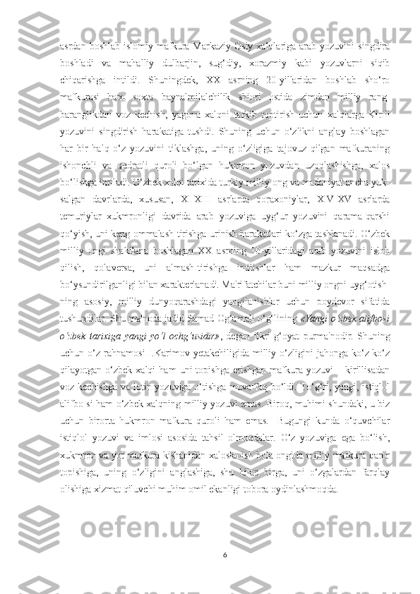 asrdan  boshlab  islomiy mafkura Markaziy  Osiy  xalqlariga  arab  yozuvini   singdira
boshladi   va   mahalliy   dulbarjin,   sug‘diy,   xorazmiy   kabi   yozuvlarni   siqib
chiqarishga   intildi.   Shuningdek,   XX   asrning   20-yillaridan   boshlab   sho‘ro
mafkurasi   ham   soxta   baynalmilalchilik   shiori   ostida   zimdan   milliy   rang-
baranglikdan   voz   kechish,   yagona   xalqni   tarkib   toptirish   uchun   xalqlarga   Kirill
yozuvini   singdirish   harakatiga   tushdi.   Shuning   uchun   o‘zlikni   anglay   boshlagan
har   bir   halq   o‘z   yozuvini   tiklashga,   uning   o‘zligiga   tajovuz   qilgan   mafkuraning
ishonchli   va   qudratli   quroli   bo‘lgan   hukmron   yozuvdan   uzoqlashishga,   xalos
bo‘lishga intiladi. O‘zbek xalqi tarixida turkiy milliy ong va madaniyat ancha yuk-
salgan   davrlarda,   xususan,   XI-XIII   asrlarda   qoraxoniylar,   XIV-XV   asrlarda
temuriylar   xukmronligi   davrida   arab   yozuviga   uyg‘ur   yozuvini   qarama-qarshi
qo‘yish, uni keng ommalash-tirishga urinish harakatlari ko‘zga tashlanadi. O‘zbek
milliy   ongi   shakllana   boshlagan   XX   asrning   10-yillaridagi   arab   yozuvini   isloh
qilish,   qolaversa,   uni   almash-tirishga   intilishlar   ham   mazkur   maqsadga
bo‘ysundirilganligi bilan xarakterlanadi. Ma'rifatchilar buni milliy ongni uyg‘otish-
ning   asosiy,   milliy   dunyoqarashdagi   yangilanishlar   uchun   poydevor   sifatida
tushundilar. Shu ma'noda jadid Samad Og‘amali o‘g‘lining   «Yangi o‘zbek alifbosi
o‘zbek   tarixiga   yangi   yo‘l   ochg‘usidir» ,   degan   fikri   g‘oyat   purma'nodir.   Shuning
uchun  o‘z   rahnamosi   I.Karimov  yetakchiligida   milliy  o‘zligini   jahonga   ko‘z-ko‘z
qilayotgan  o‘zbek   xalqi   ham   uni   topishga   erishgan   mafkura   yozuvi   –  kirillisadan
voz kechishga va lotin yozuviga o‘tishga  muvaffaq bo‘ldi. To‘g‘ri, yangi, istiqlol
alifbo-si ham o‘zbek xalqning milliy yozuvi emas. Biroq, muhimi shundaki, u biz
uchun   birorta   hukmron   mafkura   quroli   ham   emas.     Bugungi   kunda   o‘quvchilar
istiqlol   yozuvi   va   imlosi   asosida   tahsil   olmoqdalar.   O‘z   yozuviga   ega   bo‘lish,
xukmron va yot mafkura kishanidan xaloslanish bola ongida milliy mafkura qaror
topishiga,   uning   o‘zligini   anglashiga,   shu   bilan   birga,   uni   o‘zgalardan   farqlay
olishiga xizmat qiluvchi muhim omil ekanligi tobora oydinlashmoqda. 
                                                                                                                                     
6 