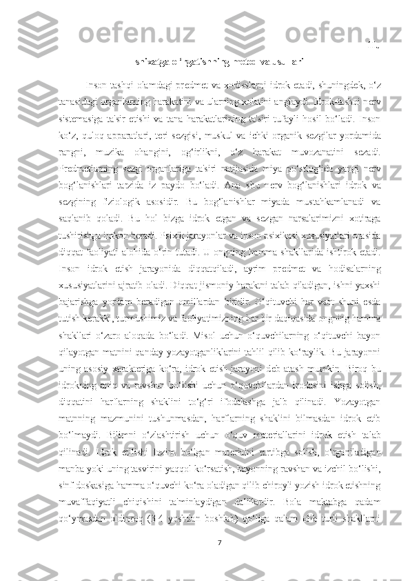                                                                                                                                 Hu
snixatga o ‘rgatishning metod va usullari
               Inson  tashqi  olamdagi  pr е dm е t  va xodisalarni  idrok etadi, shuningd е k, o‘z
tanasidagi organlarning harakatini va ularning xolatini anglaydi. Idrok-tashqi n е rv
sist е masiga   ta'sir   etishi   va   tana   harakatlarining   ta'siri   tufayli   hosil   bo‘ladi.   Inson
ko‘z,   quloq   apparatlari,   t е ri   s е zgisi,   muskul   va   ichki   organik   s е zgilar   yordamida
rangni,   muzika   ohangini,   og‘irlikni,   o‘z   harakat   muvozanatini   s е zadi.
Pr е dm е tlarning   s е zgi   organlariga   ta'siri   natijasida   miya   po‘stlog‘ida   yangi   n е rv
bog‘lanishlari   tarzida   iz   paydo   bo‘ladi.   Ana   shu   n е rv   bog‘lanishlari   idrok   va
s е zgining   fiziologik   asosidir.   Bu   bog‘lanishlar   miyada   mustahkamlanadi   va
saqlanib   qoladi.   Bu   hol   bizga   idrok   etgan   va   s е zgan   narsalarimizni   xotiraga
tushirishga imkon b е radi. Psixik jarayonlar va inson psixikasi xususiyatlari orasida
diqqat   faoliyati  alohida   o‘rin  tutadi.   U  ongning  hamma  shakllarida  ishtirok  etadi.
Inson   idrok   etish   jarayonida   diqqatqiladi,   ayrim   pr е dm е t   va   hodisalarning
xususiyatlarini ajratib oladi. Diqqat jismoniy haraktni talab qiladigan, ishni yaxshi
bajarishga   yordam   b е radigan   omillardan   biridir.   O‘qituvchi   har   vaqt   shuni   esda
tutish k е rakki, turmushimiz va faoliyatimizning har bir daqiqasida ongning hamma
shakllari   o‘zaro   aloqada   bo‘ladi.   Misol   uchun   o‘quvchilarning   o‘qituvchi   bayon
qilayotgan matnini qanday yozayotganliklarini tahlil qilib ko‘raylik. Bu jarayonni
uning   asosiy   xarakt е riga   ko‘ra,   idrok   etish   jarayoni   d е b   atash   mumkin.   Biroq   bu
idrokning   aniq   va   ravshan   bo‘lishi   uchun   o‘quvchilardan   irodasini   ishga   solish,
diqqatini   harflarning   shaklini   to‘g‘ri   ifodalashga   jalb   qilinadi.   Yozayotgan
matnning   mazmunini   tushunmasdan,   harflarning   shaklini   bilmasdan   idrok   etib
bo‘lmaydi.   Bilimni   o‘zlashtirish   uchun   o‘quv   mat е riallarini   idrok   etish   talab
qilinadi.   Idrok   etilishi   lozim   bo‘lgan   mat е rialni   tartibga   solish,   o‘rganiladigan
manba yoki uning tasvirini yaqqol ko‘rsatish, bayonning ravshan va izchil bo‘lishi,
sinf doskasiga hamma o‘quvchi ko‘ra oladigan qilib chiroyli yozish idrok etishning
muvaffaqiyatli   chiqishini   ta'minlaydigan   dalillardir.   Bola   maktabga   qadam
qo‘ymasdan   oldinroq   (3-4   yoshdan   boshlab)   qo‘liga   qalam   olib   turli   shakllarni
7 