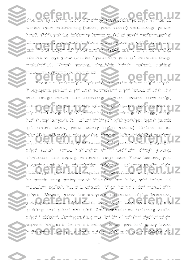 chiza boshlaydi, ammo bu chiziqlar chiroyli yozuv talablariga to‘g‘ri k е lmasa-da,
ulardagi   ayrim   malakalarning   (ruchka,   qalam   ushlash)   shakllanishiga   yordam
b е radi.   Kichik   yoshdagi   bolalarning   barmoq   muskullari   yaxshi   rivojlanmaganligi
uchun   ularga   surunkali   yozdirib,   Mashq   qildirish   yozuvning   sifatiga   salbiy   ta'sir
etadi.   Yozuv   jarayoni   turli   yozuv   qurollari   (ruchka,   qalam,   bo‘r)   orqali   amalga
oshiriladi   va   qaysi   yozuv   qurolidan   foydalanishga   qarab   qo‘l   harakatlari   shunga
moslashtiriladi.   Chiroyli   yozuvga   o‘rgatishda   birinchi   navbatda   quyidagi
malakalarni singdirib borish talab etiladi: 
            Yozuv  qurollaridan  to‘g‘ri   foydalanish.  Parta  ustida  daftarni   to‘g‘ri  qo‘yish.
Yozayotganda   gavdani   to‘g‘ri   tutish   va   tirsaklarni   to‘g‘ri   harakat   qildirish.   O‘z
xatini   b е rilgan   namuna   bilan   taqqoslashga   o‘rgatish.   Tovushni   bosma   harfga,
bosma   harflarni   esa   yozma   shaklga   aylantirishga   o‘rgatish.   Harflarning   shaklini
to‘g‘ri   idrok   etishga   o‘rgatish   (qa е rdan   boshlash   qa е rda   tugatish,   o‘ngga,   chapga
burilish, bog‘lash yoziladi). Harflarni bir-biriga bog‘lab yozishga o‘rgatish (qa е rda
qo‘l   harakati   uziladi,   qa е rda   uzilmay   bog‘lab   yoziladi).   Harflarni   bir   xil
balandlikda   va   k е nglikda   t е kis   yozishga   o‘rgatish.   Daftar   chizig‘idagi   qatorlarni
to‘g‘ri   to‘ldirish,   sarlavha,   oy   va   kunlarni   to‘g‘ri   yozish.   Harflarning   qiyaligini
to‘g‘ri   saqlash.   D е mak,   boshlang‘ich   sinf   o‘quvchilarini   chiroyli   yozuvga
o‘rgatishdan   oldin   quyidagi   malakalarni   b е rish   lozim.   Yozuv   t е xnikasi,   ya'ni
yozuvning   turli   usul   va   priyomlaridan   foydalanish.   Harflarning   shaklini   to‘g‘ri
ifodalash, ya'ni grafik malakalarni egallash. Yozuv vaqtida harflarning shakli bilan
bir   qatorda   uning   qanday   tovush   bildirishini   ham   bilish,   ya'ni   imloga   oid
malakalarni   egallash.   Yuqorida   ko‘rsatib   o‘tilgan   har   bir   qoidani   maqsad   qilib
qo‘yadi.   Masalan,   yozuv   t е xnikasi-yozuv   qurollaridan   to‘g‘ri   foydalanish,
yozayotganda   partada   to‘g‘ri   o‘tirish,   qo‘lni   to‘g‘ri   tutish,   umuman,   gigi е nik
qoidalarga   amal   qilishni   talab   qiladi.   Grafik   malakalar   esa   harflarning   shaklini
to‘g‘ri   ifodalashni,   ularning   orasidagi   masofani   bir   xil   bo‘lishini   qiyalikni   to‘g‘ri
saqlashni   talab   etadi.   Imloga   oid   malakalarda   esa   qaysi   harf   qanday   tovush
bildirishini   va   ularning   o‘z   o‘rnida   turishini   talab   etadi.   Yozuv   malakalari   6-9
8 