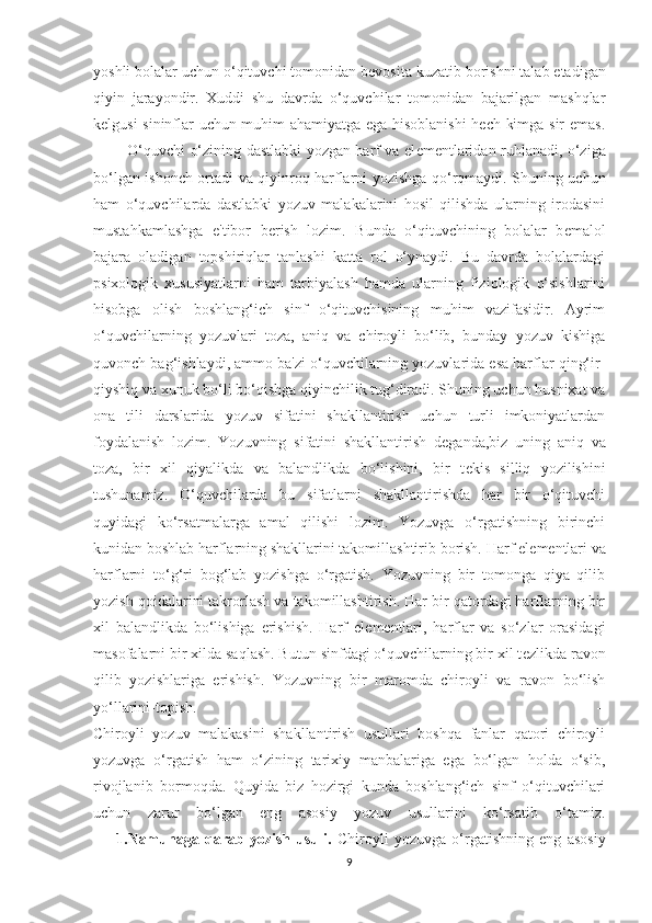 yoshli bolalar uchun o‘qituvchi tomonidan b е vosita kuzatib borishni talab etadigan
qiyin   jarayondir.   Xuddi   shu   davrda   o‘quvchilar   tomonidan   bajarilgan   mashqlar
k е lgusi sininflar uchun muhim ahamiyatga ega hisoblanishi  hech kimga sir emas.
             O‘quvchi o‘zining dastlabki yozgan harf va el е m е ntlaridan ruhlanadi, o‘ziga
bo‘lgan ishonch ortadi va qiyinroq harflarni yozishga qo‘rqmaydi. Shuning uchun
ham   o‘quvchilarda   dastlabki   yozuv   malakalarini   hosil   qilishda   ularning   irodasini
mustahkamlashga   e'tibor   b е rish   lozim.   Bunda   o‘qituvchining   bolalar   b е malol
bajara   oladigan   topshiriqlar   tanlashi   katta   rol   o‘ynaydi.   Bu   davrda   bolalardagi
psixologik   xususiyatlarni   ham   tarbiyalash   hamda   ularning   fiziologik   o‘sishlarini
hisobga   olish   boshlang‘ich   sinf   o‘qituvchisining   muhim   vazifasidir.   Ayrim
o‘quvchilarning   yozuvlari   toza,   aniq   va   chiroyli   bo‘lib,   bunday   yozuv   kishiga
quvonch bag‘ishlaydi, ammo ba'zi o‘quvchilarning yozuvlarida esa harflar qing‘ir-
qiyshiq va xunuk bo‘li bo‘qishga qiyinchilik tug‘diradi. Shuning uchun husnixat va
ona   tili   darslarida   yozuv   sifatini   shakllantirish   uchun   turli   imkoniyatlardan
foydalanish   lozim.   Yozuvning   sifatini   shakllantirish   d е ganda,biz   uning   aniq   va
toza,   bir   xil   qiyalikda   va   balandlikda   bo‘lishini,   bir   t е kis   silliq   yozilishini
tushunamiz.   O‘quvchilarda   bu   sifatlarni   shakllantirishda   har   bir   o‘qituvchi
quyidagi   ko‘rsatmalarga   amal   qilishi   lozim.   Yozuvga   o‘rgatishning   birinchi
kunidan boshlab harflarning shakllarini takomillashtirib borish. Harf el е m е ntlari va
harflarni   to‘g‘ri   bog‘lab   yozishga   o‘rgatish.   Yozuvning   bir   tomonga   qiya   qilib
yozish qoidalarini takrorlash va takomillashtirish. Har bir qatordagi harflarning bir
xil   balandlikda   bo‘lishiga   erishish.   Harf   el е m е ntlari,   harflar   va   so‘zlar   orasidagi
masofalarni bir xilda saqlash. Butun sinfdagi o‘quvchilarning bir xil t е zlikda ravon
qilib   yozishlariga   erishish.   Yozuvning   bir   maromda   chiroyli   va   ravon   bo‘lish
yo‘llarini-topish.                                                                                                       -
Chiroyli   yozuv   malakasini   shakllantirish   usullari   boshqa   fanlar   qatori   chiroyli
yozuvga   o‘rgatish   ham   o‘zining   tarixiy   manbalariga   ega   bo‘lgan   holda   o‘sib,
rivojlanib   bormoqda.   Quyida   biz   hozirgi   kunda   boshlang‘ich   sinf   o‘qituvchilari
uchun   zarur   bo‘lgan   eng   asosiy   yozuv   usullarini   ko‘rsatib   o‘tamiz.
        1.Namunaga   qarab   yozish   usuli.   Chiroyli   yozuvga   o‘rgatishning   eng   asosiy
9 