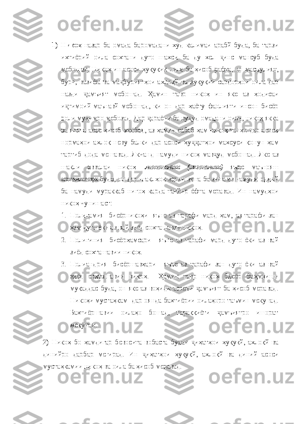 1) Никоҳ- назар   ба   омада   баромадани   худ   калимаи   арабй   буда,   ба   тарзи
ихтиёрий   оила   сохтани   дуто   шахси   ба   ду   хел   инс   мансуб   будаҷ
мебошад. Никоҳ   ин асоси ҳуқуқии оила ба ҳисоб рафта, он масъулият,
бурч,   вазифа   ва   ма буриятҳои   ахлоқй   ва   ҳуқуқии   сардорҳои   оила   дар	
ҷ
назди   амъият   мебошад.   Ҳамин   тавр   никоҳ   ин   яке   аз   ҳодисаи	
ҷ
и тимоий-маънавй   мебошад,   ки   он   дар   ҳаёту   фаолияти   инсон   бисёр	
ҷ
роли муҳимро мебозад. Дар  араёни ба ву уд омадани оила, никоҳ якка	
ҷ ҷ
ва ягона асос ҳисоб меёбад, аз ҳамин сабаб ҳам никоҳ танҳо дар асоси
нормаҳои   ахлоқ   неву   балки   дар   асоси   ҳу атҳои   махсуси   қонун   ҳам	
ҷҷ
тартиб   дода   мешавад.   Якчанд   намуди   никоҳ   мав уд   мебошад.   Яке   аз	
ҷ
шакли   аввалаи   никоҳ   - моногамия   (экзогамия)   яъне   маънояш
якканикоҳи   буда, он дар шаклҳои зерин зина ба зина аз намуди оддий
ба   намуди   мураккаб   нигоҳ   карда   тағйир   ёфта   меравад.   Ин   намудҳои
никоҳ чунин аст: 
1. Полигамия   [бисёрникоҳи]-яъне   аз   тарафи   мард   ҳам,   аз   тарафи   зан
ҳам дуто ёки аз вай зиёд сохташавии никоҳ.
2. Полигиния   [бисёрҳамсари]-   яъне   аз   тарафи   мард   дуто   ёки   аз   вай
зиёд сохташавии никоҳ.
3. Полиандрия   [бисёршавҳари]-   яъне   аз   тарафи   зан   дуто   ёки   аз   вай
зиёд   сохташавии   никоҳ.     Ҳамин   тавр   никоҳ   бисёр   фаҳмоиши
муқаддас  буда, он яке  аз воҳиди асосии  амъият  ба ҳисоб меравад.	
ҷ
Никоҳи мустаҳкам   дар оянда бахтиёрии оилаҳоро таъмин мекунад.
Бахтиёршавии   оилаҳо   бошад,   тараққиёти   амъиятро   ишорат	
ҷ
мекунад.
2)   Никоҳ   бо   ҳамдигар   бевосита   вобаста   будаи   иҳатҳои   ҳуқуқй,   ахлоқй   ва	
ҷ
динийро   дарбар   мегирад.   Ин   иҳатҳои   ҳуқуқй,   ахлоқй   ва   диний   асоси	
ҷ
мустаҳкамии никоҳ ва оила ба ҳисоб меравад.  