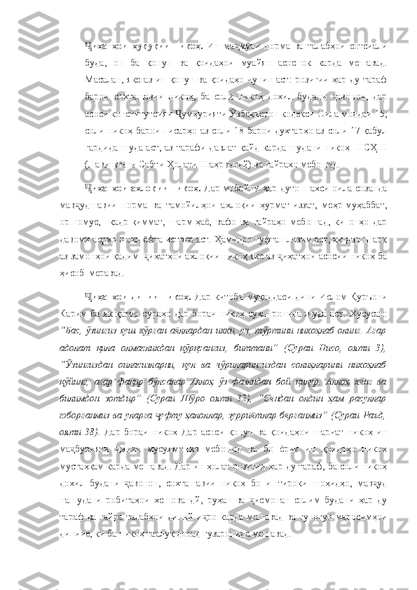 иҳатҳои   ҳуқуқии   никоҳ.  Ҷ Ин   ма м аи	ҷ ӯ   норма   ва   талабҳои   сотсиали
буда,   он   ба   қонун   ва   қоидаҳои   муайян   асоснок   карда   мешавад.
Масалан, яке аз ин қонун ва қоидаҳо чунин аст:  розигии ҳар ду тараф
барои   сохташавии   никоҳ,   ба   соли   никоҳ   дохил   будани   авонон,   дар	
ҷ
асоси конститутсияи  умҳурияти  збекистон кодекси Оила моддаи 15,	
Ҷ Ӯ
соли никоҳ барои писарҳо аз соли 18 барои духтарҳо аз соли 17 қабул
гардида шуда аст, аз тарафи давлат қайд карда шудани никоҳ   НСҲШ
(Навиштани Сабти Ҳолати Шаҳрвандй) ва ғайраҳо мебошад. 
иҳатҳои ахлоқии  никоҳ.  	
Ҷ Дар мобайни ҳар дуто шахси оила созанда
мав удшавии   норма   ва   тамойилҳои   ахлоқии   ҳурмат-иззат,   меҳр-муҳаббат,	
ҷ
ор-номус,     қадр-қиммат,   шарм-ҳаё,   вафо   ва   ғайраҳо   мебошад,   ки   онҳо   дар
давоми асрҳо шакл ёфта истода аст. Ҳаминро гуфтан лозим аст, ки дар Шарқ
аз замонҳои қадим   иҳатҳои ахлоқии никоҳ яке аз  иҳатҳои асосии никоҳ ба	
ҷ ҷ
ҳисоб  меравад.
иҳатҳои   динии   никоҳ.  	
Ҷ Дар   китоби   муқаддаси   дини   Ислом   Қуръони
Карим   ба як  қатор сураҳо дар  бораи никоҳ суханронида шуда  аст.   Хусусан:
“Бас,  зингиз хуш к рган аёллардан икки, уч, т ртини никоҳлаб  олинг. Агар
ӯ ӯ ӯ
адолат   қила   олмасликдан   қ рқсангиз,   биттани”	
ӯ   (Сураи   Нисо,   ояти   3),
“ зингиздан   оиласизларни,   қул   ва   ч риларингиздан   солиҳларини   никоҳлаб	
Ӯ ӯ
қ йинг,   агар   фақир   б лсалар   Аллоҳ   з   фазлидан   бой   қилур.   Аллоҳ   кенг   ва
ӯ ӯ ӯ
билимдон   зотдир”   (Сураи   Ш ро   ояти   32),   “Сендан   олдин   ҳам   расуллар	
ӯ
юборганмиз ва уларга  уфту ҳалоллар, зурриётлар берганмиз” (Сураи Раъд,	
ҷ
ояти   38).   Дар   бораи   никоҳ   Дар   асоси   қонун   ва   қоидаҳои   шариат   никоҳ   ин
ма бурияти   динии   мусулмонҳо   мебошад   ва   бо   ёрии   ин   қоидаҳо   никоҳ	
ҷ
мустаҳкам карда мешавад. Дар ин ҳолат розигии ҳар ду тараф, ба соли никоҳ
дохил   будани   авонон,   сохташавии   никоҳ   бо   иштироки   шоҳидҳо,   мав уд	
ҷ ҷ
нашудани   робитаҳои   хешовандй,   руҳан   ва   исмонан   солим   будани   ҳар   ду	
ҷ
тараф  ва ғайра  талабҳои диний и ро  карда мешавад  ва гуногун маросимҳои	
ҷ
диниие, ки ба никоҳ таалуқ дорад гузаронида мешавад.   