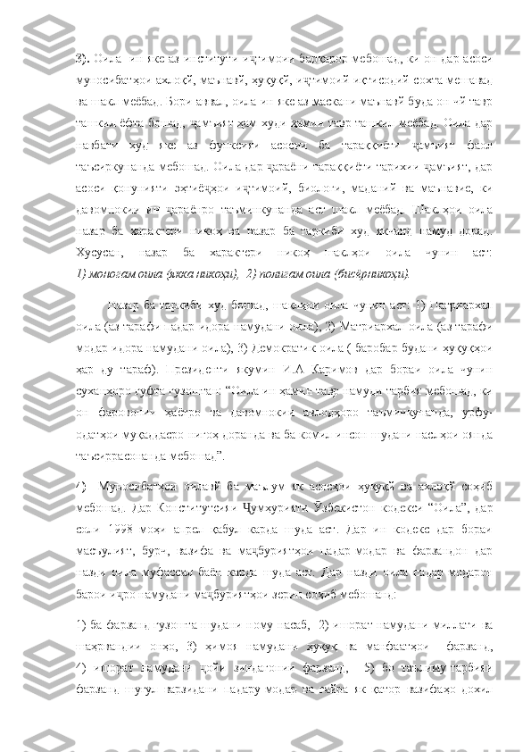 3).   Оила- ин яке аз институти и тимоии барқарор мебошад, ки он дар асосиҷ
муносибатҳои ахлоқй, маънавй, ҳуқуқй, и тимоий-иқтисодий сохта мешавад	
ҷ
ва шакл меёбад. Бори аввал, оила ин яке аз маскани маънавй буда он чй тавр
ташкил ёфта бошад,  амъият ҳам худи ҳамин тавр ташкил меёбад. Оила дар	
ҷ
навбати   худ   яке   аз   функсияи   асосии   ба   тараққиёти   амъият   фаол	
ҷ
таъсиркунанда мебошад. Оила дар  араёни тараққиёти тарихии  амъият, дар	
ҷ ҷ
асоси   қонунияти   эҳтиё ҳои   и тимоий,   биологи,   маданий   ва   маънавие,   ки	
ҷ ҷ
давомнокии   ин   араёнро   таъминкунанда   аст   шакл   меёбад.   Шаклҳои   оила	
ҷ
назар   ба   характери   никоҳ   ва   назар   ба   таркиби   худ   якчанд   намуд   дорад.
Хусусан,   назар   ба   характери   никоҳ   шаклҳои   оила   чунин   аст:
1) моногам оила (якка никоҳи),  2) полигам оила (бисёрникоҳи).
Назар   ба   таркиби   худ   бошад,   шаклҳои   оила   чунин   аст:   1)   Патриархал
оила (аз тарафи падар идора намудани оила), 2) Матриархал оила (аз тарафи
модар идора намудани оила), 3) Демократик оила ( баробар будани ҳуқуқҳои
ҳар   ду   тараф).   Президенти   якумин   И.А   Каримов   дар   бораи   оила   чунин
суханҳоро гуфта гузоштан: “Оила ин ҳамин тавр намуди тарбия мебошад, ки
он   фаровонии   ҳаётро   ва   давомнокии   авлодҳоро   таъминкунанда,   урфу-
одатҳои муқаддасро нигоҳ доранда ва ба комил инсон шудани наслҳои оянда
таъсиррасонанда мебошад”.
4)     Муносибатҳои   оилавй   ба   маълум   як   асосҳои   ҳуқуқй   ва   ахлоқй   соҳиб
мебошад.   Дар   Конститутсияи   умҳурияти   збекистон   кодекси   “Оила”,   дар	
Ҷ Ӯ
соли   1998   моҳи   апрел   қабул   карда   шуда   аст.   Дар   ин   кодекс   дар   бораи
масъулият,   бурч,   вазифа   ва   ма буриятҳои   падар-модар   ва   фарзандон   дар
ҷ
назди   оила   муфассал   баён   карда   шуда   аст.   Дар   назди   оила   падар-модарон
барои и ро намудани ма буриятҳои зерин соҳиб мебошанд:	
ҷ ҷ
1) ба фарзанд гузошта шудани ному насаб,   2) ишорат намудани миллати ва
шаҳрвандии   онҳо,   3)   ҳимоя   намудани   ҳуқуқ   ва   манфаатҳои     фарзанд,
4)   ишорат   намудани   ойи   зиндагонии   фарзанд,     5)   бо   таълиму-тарбияи	
ҷ
фарзанд   шуғул   варзидани   падару-модар   ва   ғайра   як   қатор   вазифаҳо   дохил 