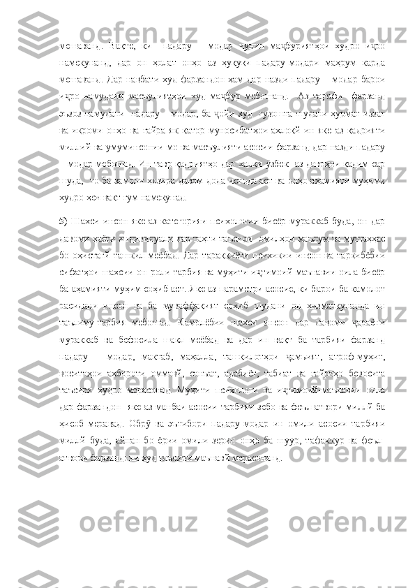 мешаванд.   Вақте,   ки     падару   –   модар   чунин   ма буриятҳои   худро   и роҷ ҷ
намекунанд,   дар   он   ҳолат   онҳо   аз   ҳуқуқи   падару-модари   маҳрум   карда
мешаванд.   Дар   навбати  худ   фарзандон  ҳам   дар  назди   падару  –  модар  барои
и ро   намудани   масъулиятҳои   худ   ма бур   мебошанд.     Аз   тарафи     фарзанд	
ҷ ҷ
эъзоз намудани   падару – модар, ба  ойи худ   гузошта шудани ҳурмат-иззат	
ҷ
ва   икроми   онҳо   ва   ғайра   як   қатор   муносибатҳои   ахлоқй   ин   яке   аз   қадрияти
миллий ва умуминсонии мо ва масъулияти асосии фарзанд дар назди падару
– модар мебошад. Ин тавр қадриятҳо дар халқи  збек   аз даврҳои қадим сар	
ӯ
шуда,   то ба замони ҳозира давом дода истода аст ва онҳо аҳамияти муҳими
худро ҳеч вақт гум намекунад.
5)   Шахси   инсон  яке   аз   категорияи   психологии   бисёр   мураккаб   буда,   он   дар
давоми ҳаёти индивидуали дар таҳти таъсири  омилҳои маълум ва мушаҳҳас
бо   оҳистагй   ташкил   меёбад.   Дар   тараққиёти   психикии   инсон   ва   таркибёбии
сифатҳои шахсии он роли тарбия ва муҳити и тимоий-маънавии оила бисёр	
ҷ
ба аҳамияти муҳим соҳиб аст. Яке аз параметри асосие, ки барои ба камолот
расидани   инсон   ва   ба   муваффақият   соҳиб   шудани   он   хизматкунанда   ин
таълиму-тарбия   мебошад.   Камолёбии   шахси   инсон   дар   давоми   араёни	
ҷ
мураккаб   ва   бефосила   шакл   меёбад   ва   дар   ин   вақт   ба   тарбияи   фарзанд
падару   –   модар,   мактаб,   маҳалла,   ташкилотҳои   амъият,   атроф-муҳит,	
ҷ
воситаҳои   ахбороти   оммавй,   санъат,   адабиёт,   табиат   ва   ғайраҳо   бевосита
таъсири   худро   мерасонад.   Муҳити   психологи   ва   и тимоий-маънавии   оила
ҷ
дар фарзандон   яке аз манбаи асосии тарбияи зебо ва феъл-атвори миллй ба
ҳисоб   меравад.   Обр   ва   эътибори   падару-модар   ин   омили   асосии   тарбияи	
ӯ
миллй   буда,   айнан   бо   ёрии   омили   зерин   онҳо   ба   шуур,   тафаккур   ва   феъл-
атвори фарзандони худ таъсири маънавй мерасонанд. 