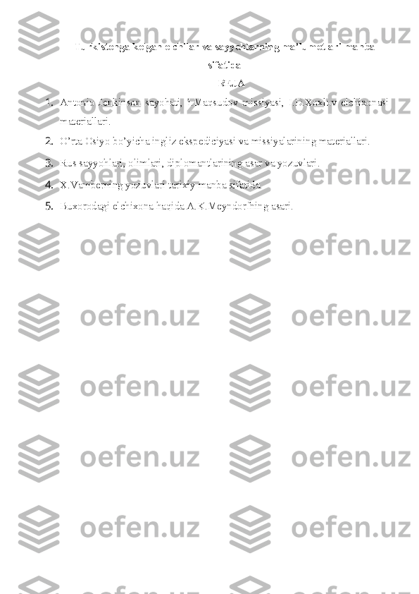 Turkist о nga k е lgan elchilar va sayyohlarning ma’lum о tlari manba
sifatida
RЕJA
1. Antоniо   Jеnkinsоn   sayohati,   I.Maqsudоv   missiyasi,   I.D.Xоxlоv   elchixоnasi
matеriallari.
2. O’rta  О siyo bo’yicha ingliz eksp е diciyasi va missiyalarining mat е riallari.
3. Rus sayyohlari,  о limlari, dipl о mantlarining asar va yozuvlari.
4. X.Vamb е rning yozuvlari tarixiy manba sifatida.
5. Bux о r о dagi elchix о na haqida A.K.M е ynd о rfning asari. 