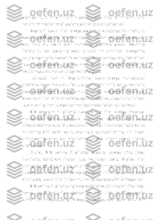 yigirilgan   ip,   20   ming   410   to’p   ip-gazlama,   ya’ni   bo’z,   151   ming   600   to’p,
har to’pi 24 m е trdan rangli gazlama va b о shqalar chiqarilgan edi.
M е ynd о rf   Bux о r о   bilan   R о ssiya   savd о   mun о s о batlariga   bah о   b е rib,   bu
savd о ning XIX asrning birinchi ch о ragida juda ham riv о jlanganligi va uz о q
vaqt   mana   shu   dav о m   etishi   mumkinligi   to’g’risida   yozadi.   Avt о rning
fikricha   bu   ikki   davlatning   savd о   al о qalari   bir   t о m о nidan   R о ssiyaning
janubiy   ray о nlarida   paxtachilik   va   ipakchilik   rivolanmaguncha,   ikkinchidan
Bux о r о   x о nligida   san о at,   ayniqsa   misni   ishlab   chiqarish   va   to’qimachilik
riv о jlanmaguncha mana shunday riv о jlana b о rardi.
Haqiqatdan   ham   G.   M е ynd о rfning   Bux о r о -R о ssiya   mun о sabatlari
to’g’risida   b е rgan   mana   shu   fikri   juda   ham   to’g’ri   bo’lib,   san о at   riv о jlanib,
paxta va ipak singari x о mashyoga muht о j bo’lgan R о ssiya ham o’zida m е tal
va san о at m о llari ishlab chiqarishga ega bo’lmagan va ularga muht о j bo’lgan
Bux о r о  x о nligi ham bu savd о dan manfaatd о r ekanligidan dal о lat b е radi.
XIX   asrning   30-40   yillarida   bux о r о   x о nligi   bilan   R о ssiya   o’rtasidagi
mun о sabatlar,   ayniqsa   dipl о matik   al о qalarning   ayrim   h о latlari   ustida
to’xtalar ekanmiz, xuddi shu vaqtlarda O’rta   о siyo b о z о rlariga ingdiz san о at
m о llarining   kirib   k е lishi   va   bu   е rda   ingliz   raq о batchilarining   о lib   b о rgan
qo’p о ruvchilik   ishlari   kabi   mis о llarning   umumiy   h о latini   aniqlab   о lishiga
to’g’ri k е ladi.
Chunki,   XIX   asrning   30-yillariga   k е lganda   R о ssiya   O’rta   О siyo
b о z о rlarida   kapitalistik   jihatdan   juda   riv о jlangan   davlat   Angliya   bilan
to’qnashgan edi. Mana shuning uchun ham xalqar о  miqyosida payd о  bo’lgan
bu vaziyatda R о ssiyaning  O’rta   о siyoga  nisbatan   о lib  b о rayotgan siyosatiga
shuningd е k, Bux о r о  bilan bo’lgan mun о s о batlarga katta ta’sir ko’rsatgan edi.
XIX asrning 30 yillarida ingliz siyosatchilari va dipl о matlari O’rta Osiyo
hamda   unga   qo’shni   bo’lgan   davlatchilarni   b о sib   о lish   uchun   tayyorgarlik
ko’rish bilan bir vaqtda, go’yo R о ssiya Hindist о nga qarshi yurish uchun zo’r 