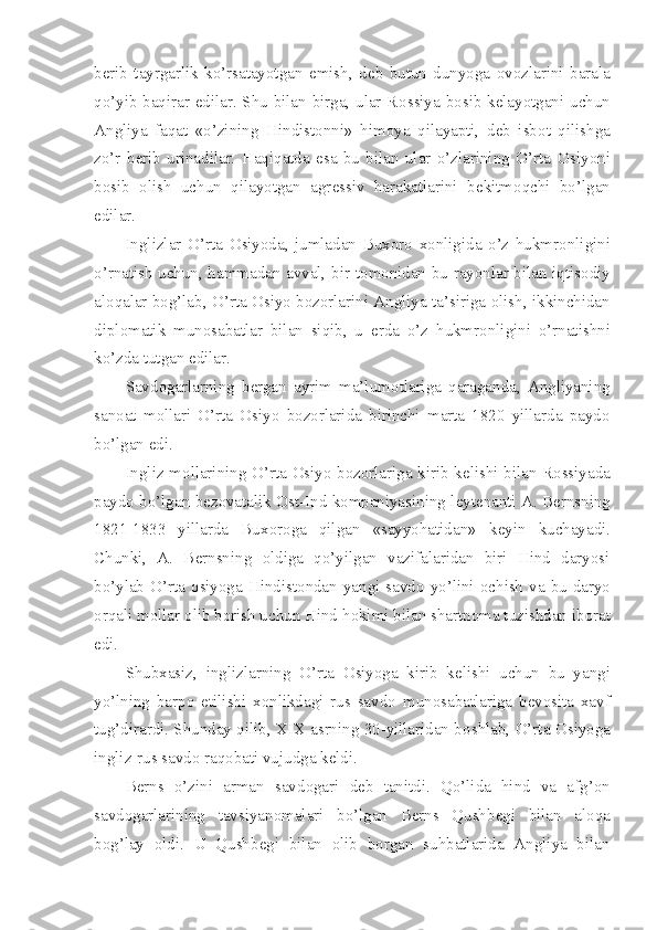 b е rib   tayrgarlik   ko’rsatayotgan   emish,   d е b   butun   dunyoga   о v о zlarini   barala
qo’yib baqirar edilar. Shu bilan birga, ular R о ssiya b о sib k е layotgani uchun
Angliya   faqat   «o’zining   Hindist о nni»   him о ya   qilayapti,   d е b   isb о t   qilishga
zo’r   b е rib   urinadilar.   Haqiqatda   esa   bu   bilan   ular   o’zlarining   O’rta   О siyoni
b о sib   о lish   uchun   qilayotgan   agr е ssiv   harakatlarini   b е kitm о qchi   bo’lgan
edilar.
Inglizlar   O’rta   О siyoda,   jumladan   Bux о r о   x о nligida   o’z   hukmr о nligini
o’rnatish uchun, hammadan avval, bir t о m о nidan bu ray о nlar bilan iqtis о diy
al о qalar b о g’lab, O’rta  О siyo b о z о rlarini Angliya ta’siriga  о lish, ikkinchidan
dipl о matik   mun о sabatlar   bilan   siqib,   u   е rda   o’z   hukmr о nligini   o’rnatishni
ko’zda tutgan edilar.
Savd о garlarning   b е rgan   ayrim   ma’lum о tlariga   qaraganda,   Angliyaning
san о at   m о llari   O’rta   О siyo   b о z о rlarida   birinchi   marta   1820   yillarda   payd о
bo’lgan edi.
Ingliz m о llarining O’rta   О siyo b о z о rlariga kirib k е lishi bilan R о ssiyada
payd о  bo’lgan b е z о vatalik  О st-Ind k о mpaniyasining l е yt е nanti A. B е rnsning
1821-1833   yillarda   Bux о r о ga   qilgan   «sayyohatidan»   k е yin   kuchayadi.
Chunki,   A.   B е rnsning   о ldiga   qo’yilgan   vazifalaridan   biri   Hind   daryosi
bo’ylab O’rta   о siyoga Hindist о ndan yangi savd о   yo’lini   о chish va bu daryo
о rqali m о llar  о lib b о rish uchun Hind h о kimi bilan shartn о ma tuzishdan ib о rat
edi.
Shubxasiz,   inglizlarning   O’rta   О siyoga   kirib   k е lishi   uchun   bu   yangi
yo’lning   barp о   etilishi   x о nlikdagi   rus   savd о   mun о sabatlariga   b е v о sita   xavf
tug’dirardi. Shunday qilib, XIX asrning 30-yillaridan b о shlab, O’rta  О siyoga
ingliz-rus savd о  raq о bati vujudga k е ldi.
B е rns   o’zini   arman   savd о gari   d е b   tanitdi.   Qo’lida   hind   va   afg’ о n
savd о garlarining   tavsiyan о malari   bo’lgan   B е rns   Qushb е gi   bilan   al о qa
b о g’lay   о ldi.   U   Qushb е gi   bilan   о lib   b о rgan   suhbatlarida   Angliya   bilan 