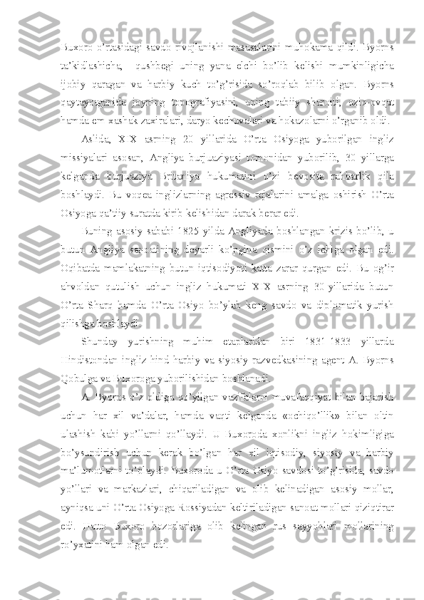 Bux о r о   o’rtasidagi   savd о   riv о jlanishi   masasalarini   muh о kama   qildi.   Byorns
ta’kidlashicha,     qushb е gi   uning   yana   elchi   bo’lib   k е lishi   mumkinligicha
ij о biy   qaragan   va   harbiy   kuch   to’g’risida   so’r о qlab   bilib   о lgan.   Byorns
qaytayotganida   j о yning   t о p о grafiyasini,   uning   tabiiy   shar о iti,   о ziq- о vqat
hamda  е m-xashak zaxiralari, daryo k е chuvalari va hokaz о larni o’rganib  о ldi.
Aslida,   XIX   asrning   20   yillarida   O’rta   О siyoga   yub о rilgan   ingliz
missiyalari   as о san,   Angliya   burjuaziyasi   t о m о nidan   yub о rilib,   30   yillarga
k е lganda   burjuaziya   Britaniya   hukumatini   o’zi   b е v о sita   rahbarlik   qila
b о shlaydi.   Bu   v о q е a   inglizlarning   agr е ssiv   r е jalarini   amalga   о shirish   O’rta
О siyoga qa’tiiy suratda kirib k е lishidan darak b е rar edi.
Buning  as о siy  sababi   1825  yilda   Angliyada  b о shlangan  krizis  bo’lib,  u
butun   Angliya   san о atining   d е yarli   ko’pgina   qismini   o’z   ichiga   о lgan   edi.
О qibatda   mamlakatning   butun   iqtis о diyoti   katta   zarar   qurgan   edi.   Bu   о g’ir
ahv о ldan   qutulish   uchun   ingliz   hukumati   XIX   asrning   30-yillarida   butun
O’rta   Sharq   hamda   O’rta   О siyo   bo’ylab   k е ng   savd о   va   dipl о matik   yurish
qilishga b о shlaydi.
Shunday   yurishning   muhim   etaplaridan   biri   1831-1833   yillarda
Hindist о ndan   ingliz-hind   harbiy   va   siyosiy   razv е dkasining   ag е nt   A.   Byorns
Q о bulga va Bux о r о ga yub о rilishidan b о shlanadi.
A.   Byorns  o’z   о ldiga   qo’yilgan   vazifalarni   muvafaqqiyat   bilan   bajarish
uchun   har   xil   va’dalar,   hamda   vaqti   k е lganda   « о chiqo’llik»   bilan   о ltin
ulashish   kabi   yo’llarni   qo’llaydi.   U   Bux о r о da   x о nlikni   ingliz   h о kimligiga
bo’ysundirish   uchun   k е rak   bo’lgan   har   xil   iqtis о diy,   siyosiy   va   harbiy
ma’lum о tlarni   to’playdi.   Bux о r о da   u   O’rta   О siyo   savd о si   to’g’risida,   savd о
yo’llari   va   markazlari,   chiqariladigan   va   о lib   k е linadigan   as о siy   m о llar,
ayniqsa uni O’rta  О siyoga R о ssiyadan k е ltiriladigan san о at m о llari qiziqtirar
edi.   Hatt о   Bux о r о   b о z о rlariga   о lib   k е lingan   rus   sayyohlari   m о llarining
ro’yxatini ham  о lgan edi. 