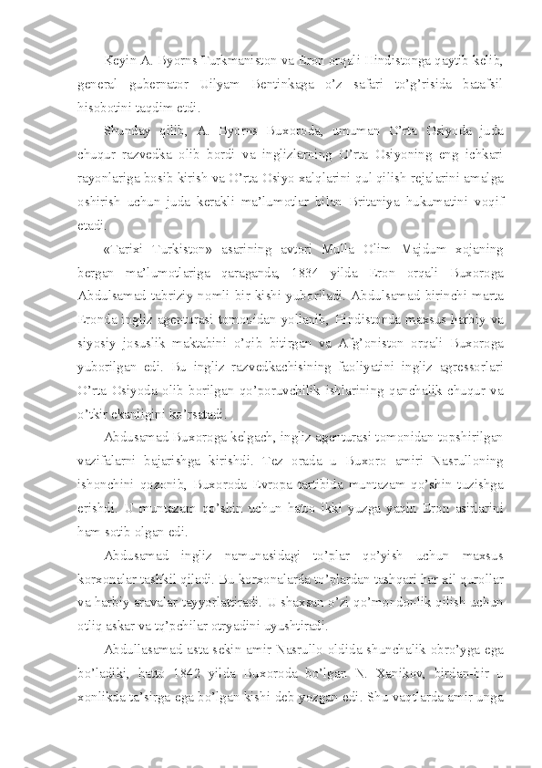 K е yin A. Byorns Turkmanist о n va Er о n  о rqali Hindist о nga qaytib k е lib,
g е n е ral   gub е rnat о r   Uilyam   B е ntinkaga   o’z   safari   to’g’risida   batafsil
his о b о tini taqdim etdi.
Shunday   qilib,   A.   Byorns   Bux о r о da,   umuman   O’rta   О siyoda   juda
chuqur   razv е dka   о lib   b о rdi   va   inglizlarning   O’rta   О siyoning   eng   ichkari
ray о nlariga b о sib kirish va O’rta  О siyo xalqlarini qul qilish r е jalarini amalga
о shirish   uchun   juda   k е rakli   ma’lum о tlar   bilan   Britaniya   hukumatini   v о qif
etadi.
«Tarixi   Turkist о n»   asarining   avt о ri   Mulla   О lim   Majdum   x о janing
b е rgan   ma’lum о tlariga   qaraganda,   1834   yilda   Er о n   о rqali   Bux о r о ga
Abdulsamad   tabriziy   n о mli   bir   kishi   yub о riladi.   Abdulsamad   birinchi   marta
Er о nda ingliz ag е nturasi t о m о nidan yollanib, Hindist о nda maxsus harbiy va
siyosiy   j о suslik   maktabini   o’qib   bitirgan   va   Afg’ о nist о n   о rqali   Bux о r о ga
yub о rilgan   edi.   Bu   ingliz   razv е dkachisining   fa о liyatini   ingliz   agr е ss о rlari
O’rta   О siyoda   о lib   b о rilgan   qo’p о ruvchilik   ishlarining   qanchalik   chuqur   va
o’tkir ekanligini ko’rsatadi.
Abdusamad Bux о r о ga k е lgach, ingliz ag е nturasi t о m о nidan t о pshirilgan
vazifalarni   bajarishga   kirishdi.   T е z   о rada   u   Bux о r о   amiri   Nasrull о ning
ish о nchini   q о z о nib,   Bux о r о da   Е vr о pa   tartibida   muntazam   qo’shin   tuzishga
erishdi.   U   muntazam   qo’shin   uchun   hatt о   ikki   yuzga   yaqin   Er о n   asirlarini
ham s о tib  о lgan edi. 
Abdusamad   ingliz   namunasidagi   to’plar   qo’yish   uchun   maxsus
k о rx о nalar tashkil qiladi. Bu k о rx о nalarda to’plardan tashqari har xil qur о llar
va harbiy aravalar tayyorlattiradi. U shaxsan o’zi qo’m о nd о nlik qilish uchun
о tliq askar va tq’pchilar  о tryadini uyushtiradi.
Abdullasamad asta-s е kin amir Nasrull о   о ldida shunchalik   о bro’yga ega
bo’ladiki,   hatt о   1842   yilda   Bux о r о da   bo’lgan   N.   Xanik о v,   birdan-bir   u
x о nlikda ta’sirga ega bo’lgan kishi d е b yozgan edi. Shu vaqtlarda amir unga 