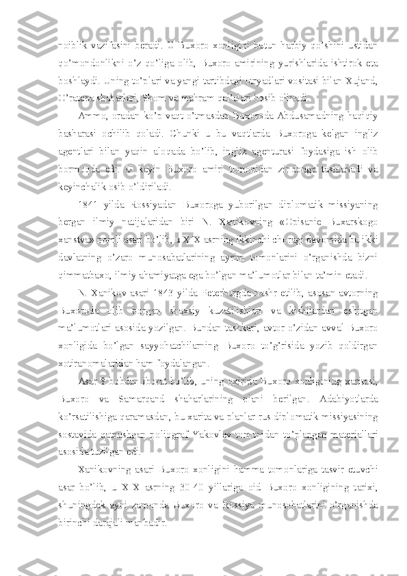 n о iblik   vazifasini   b е radi.   U   Bux о r о   x о nligini   butun   harbiy   qo’shini   ustidan
qo’m о nd о nlikni   o’z   qo’liga   о lib,   Bux о r о   amirining   yurishlarida   ishtir о k   eta
b о shlaydi. Uning to’plari va yangi tartibdagi  о tryadlari v о sitasi bilan Xujand,
O’rat е pa shaharlari, Sh о m va mahram qal’alari b о sib  о linadi.
Amm о ,   о radan ko’p vaqt o’tmasdan Bux о r о da Abdusamadning haqiqiy
basharasi   о chilib   q о ladi.   Chunki   u   bu   vaqtlarda   Bux о r о ga   k е lgan   ingliz
ag е ntlari   bilan   yaqin   al о qada   bo’lib,   ingliz   ag е nturasi   f о ydasiga   ish   о lib
b о rm о qda   edi.   U   k е yin   Bux о r о   amiri   t о m о nidan   zind о nga   tashlanadi   va
k е yinchalik  о sib o’ldiriladi.
1841   yilda   R о ssiyadan   Bux о r о ga   yub о rilgan   dipl о matik   missiyaning
b е rgan   ilmiy   natijalaridan   biri   N.   Xanik о vning   « О pisani е   Buxarsk о g о
xanstva» n о mli asari bo’lib, u XIX asrning ikkinchi ch о ragi dav о mida bu ikki
davlatning   o’zar о   mun о sabatlarining   ayrim   t о m о nlarini   o’rganishda   bizni
qimmatbax о , ilmiy ahamiyatga ega bo’lgan ma’lum о tlar bilan ta’min etadi.
N.  Xanik о v  asari  1843  yilda  P е t е rburgda  nashr  etilib,  as о san  avt о rning
Bux о r о da   о lib   b о rgan   shaxsiy   kuzatilishlari   va   kishilardan   eshitgan
ma’lum о tlari as о sida yozilgan. Bundan tashkari, avt о r o’zidan avval Bux о r о
x о nligida   bo’lgan   sayyohatchilarning   Bux о r о   to’g’risida   yozib   q о ldirgan
x о tiran о malaridan ham f о ydalangan.
Asar 8 b о bdan ib о rat bo’lib, uning   о xirida Bux о r о   x о nligining xaritasi,
Bux о r о   va   Samarqand   shaharlarining   plani   b е rilgan.   Adabiyotlarda
ko’rsatilishiga qaramasdan, bu xarita va planlar rus dipl о matik missiyasining
s о stavida   qatnashgan   p о li о graf   Yak о vl е v   t о m о nidan   to’plangan   mat е riallari
as о sida tuzilgan edi.
Xanik о vning   asari   Bux о r о   x о nligini   hamma   t о m о nlariga   tasvir   etuvchi
asar   bo’lib,   u   XIX   asrning   30-40   yillariga   о id   Bux о r о   x о nligining   tarixi,
shuningd е k   ayni   zam о nda   Bux о r о   va   R о ssiya   mun о s о batlarini   o’rganishda
birinchi darajali manbadir. 