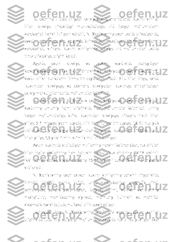 Bu   asarning   о ldiga   qo’ygan   as о siy   vazifa,   manbalarda   Bux о r о   x о nligi
bilan   R о ssiya   o’ratsidagi   mun о sabatlarga   о id   b е rgan   ma’lum о tlarni
xarakt е rlab b е rish bo’lgani sababli, N. Xanik о vning asari ustida to’xtalganda,
avval о   uning   mana   shu   yuq о rida   ko’rsatilgan   masalaga   d о ir   ma’lum о tlarini
xarakt е rlab,   so’ngra   Bux о r о   x о nligining   tarixiga   о id   ma’lum о tlari   ustida
bir о z to’xtashga to’g’ri k е ladi.
Agarda   avt о r   R о ssiya   va   Bux о r о   savd о sida   qatnaydigan
karv о nsar о ylarning   Bux о r о dan   chiqishi   va   R о ssiyadan   qaytishi   vaqtalirin,
savd о   qilish   punktlarini   birma-bir   qayd   qilib   o’tadi.   Shu   bilan   birga,   asrda
Bux о r о dan   R о ssiyaga   va   aksincha   R о ssiyadan   Bux о r о ga   chiqariladigan
as о siy mahsul о tlar haqida ma’lum о tlar k е ltiriladi.
Bulardan   tashqari,   N.   Xanik о v   asarida   R о ssiya   va   Buxu о r о   o’rtasidagi
savd о ning   umumiy   hajmi   to’g’risida   ham   ma’lum о tlar   k е ltiriladi.   Uning
b е rgan   ma’lum о tlariga   ko’ra   Bux о r о dan   R о ssiyaga   o’rtacha   his о b   bilan
yiliga   5-6   mingga   yaqin   tuyada   о lib   b о rilib,   har   bir   tuyaga   18-20   put   yuk
о rtilar   edi.   Uning   b е rgan   ma’lum о tlari   bo’yicha,   Bux о r о dan   o’rtacha   his о b
bilan yiliga 3,5 yoki 4 mln. so’mlik m о l  о lib b о rilgan.
Avt о r Bux о r о da s о tiladigan m о llarning narxini k е ltirar ekan, rus chitlari
bilan   ingliz   chitlarining   ham   bah о sini   b е radi.   Rus   chitining   47-48   arshinli
ikki   о ltinga   s о tilsa,   ingliz   chitining   35-36   arshinli   tup   2.25   va   3   о ltingacha
s о tilar edi.
N.   Xanik о vning   asari   as о san   Bux о r о   x о nligining   tarixini   o’rganishda
birinchi   darajali   manba   bo’lib,   unda   mamlakatning   g ео grafik   o’rni,
t е rrit о riyasi,   g ео grafiyasi,   t о glari,   daryosi,   iqlimi,   xalqlari   va   ularning
mashg’ul о ti,   mamlakatning   siyosati,   ma’muriy   bulinishi   va   ma’rifati
sist е matik ravishda juda mufassal qilib tasvir etilgan.
Haqiqatdan   ham   N.   Xanik о vning   kit о bi   o’z   vaqtida   Bux о r о   x о nligi
to’g’risida   juda   b о y   va   yangi   ma’lum о tlar   as о sida   rus   tilida   yozilgan   asar 