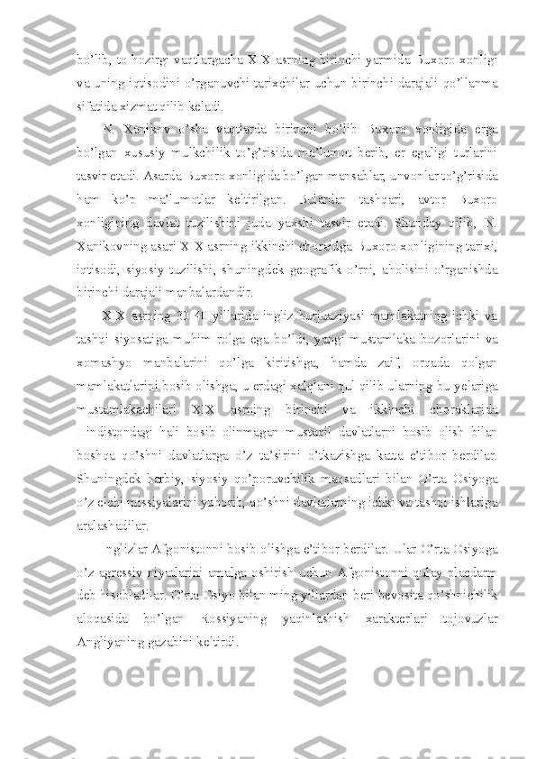 bo’lib, t о   h о zirgi vaqtlargacha XIX asrning birinchi yarmida Bux о r о   x о nligi
va uning iqtis о dini o’rganuvchi tarixchilar uchun birinchi darajali qo’llanma
sifatida xizmat qilib k е ladi.
N.   Xanik о v   o’sha   vaqtlarda   birinchi   bo’lib   Bux о r о   x о nligida   е rga
bo’lgan   xususiy   mulkchilik   to’g’risida   ma’lum о t   b е rib,   е r   egaligi   turlarini
tasvir etadi. Asarda Bux о r о  x о nligida bo’lgan mansablar, unv о nlar to’g’risida
ham   ko’p   ma’lum о tlar   k е ltirilgan.   Bulardan   tashqari,   avt о r   Bux о r о
x о nligining   davlat   tuzilishini   juda   yaxshi   tasvir   etadi.   Shunday   qilib,   N.
Xanik о vning asari XIX asrning ikkinchi ch о raidga Bux о r о  x о nligining tarixi,
iqtis о di,   siyosiy   tuzilishi,   shuningd е k   g ео grafik   o’rni,   ah о lisini   o’rganishda
birinchi darajali manbalardandir.
XIX   asrning   30-40   yillarida   ingliz   burjuaziyasi   mamlakatning   ichki   va
tashqi   siyosatiga   muhim   r о lga   ega   bo’ldi,   yangi   mustamlaka   b о z о rlarini   va
x о mashyo   manbalarini   qo’lga   kiritishga,   hamda   zaif,   orqada   q о lgan
mamlakatlarini b о sib  о lishga, u  е rdagi xalqlani qul qilib ularning bu y е lariga
mustamlakachilari   XIX   asrning   birinchi   va   ikkinchi   ch о raklarida
Hindist о ndagi   hali   b о sib   о linmagan   mustaqil   davlatlarni   b о sib   о lish   bilan
b о shqa   qo’shni   davlatlarga   o’z   ta’sirini   o’tkazishga   katta   e’tib о r   b е rdilar.
Shuningd е k   harbiy,   siyosiy   qo’p о ruvchilik   maqsadlari   bilan   O’rta   О siyoga
o’z elchi missiyalarini yub о rib, qo’shni davlatlarning ichki va tashqi ishlariga
aralashadilar.
Inglizlar Afg о nist о nni b о sib  о lishga e’tib о r b е rdilar. Ular O’rta  О siyoga
o’z  agr е ssiv  niyatlarini  amalga   о shirish  uchun Afg о nist о nni  qulay  placdarm
d е b his о bladilar. O’rta  О siyo bilan ming yillardan b е ri b е v о sita qo’shnichilik
al о qasida   bo’lgan   R о ssiyaning   yaqinlashish   xarakt е rlari   t о j о vuzlar
Angliyaning gazabini k е ltirdi. 