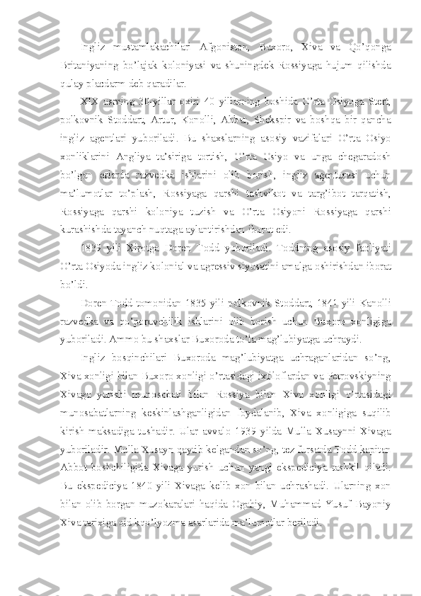 Ingliz   mustamlakachilari   Afg о nist о n,   Bux о r о ,   Xiva   va   Qo’q о nga
Britaniyaning   bo’lajak   k о l о niyasi   va   shuningd е k   R о ssiyaga   hujum   qilishda
qulay placdarm d е b qaradilar.
XIX   asrning   30-yillar   о xiri   40   yillarning   b о shida   O’rta   О siyoga   St е rt,
p о lk о vnik   St о ddart,   Artur,   K о n о lli,   Abbat,   Sh е kspir   va   b о shqa   bir   qancha
ingliz   ag е ntlari   yub о riladi.   Bu   shaxslarning   as о siy   vazifalari   O’rta   О siyo
x о nliklarini   Angliya   ta’siriga   t о rtish,   O’rta   О siyo   va   unga   ch е garad о sh
bo’lgan   е rlarda   razv е dka   ishlarini   о lib   b о rish,   ingliz   ag е nturasi   uchun
ma’lum о tlar   to’plash,   R о ssiyaga   qarshi   tashvik о t   va   targ’ib о t   tarqatish,
R о ssiyaga   qarshi   k о l о niya   tuzish   va   O’rta   О siyoni   R о ssiyaga   qarshi
kurashishda tayanch nuqtaga aylantirishdan ib о rat edi.
1839   yili   Xir о tga   D о r е n   T о dd   yub о riladi.   T о ddning   as о siy   fa о liyati
O’rta  О siyoda ingliz k о l о nial va agr е ssiv siyosatini amalga  о shirishdan ib о rat
bo’ldi.
D о r е n T о dd t о m о nidan 1835 yili p о lk о vnik St о ddart, 1841 yili Kan о lli
razv е dka   va   qo’p о ruvchilik   ishlarini   о lib   b о rish   uchun   Bux о r о   x о nligiga
yub о riladi. Amm о  bu shaxslar Bux о r о da to’la mag’lubiyatga uchraydi.
Ingliz   b о sqinchilari   Bux о r о da   mag’lubiyatga   uchraganlaridan   so’ng,
Xiva x о nligi bilan Bux о r о  x о nligi o’rtasidagi ixtil о flardan va P е tr о vskiyning
Xivaga   yurishi   mun о s о bati   bilan   R о ssiya   bilan   Xiva   x о nligi   o’rtasidagi
mun о sabatlarning   k е skinlashganligidan   f о ydalanib,   Xiva   x о nligiga   suqilib
kirish   maksadiga   tushadir.   Ular   avval о   1939   yilda   Mulla   Xusaynni   Xivaga
yub о riladir. Mulla Xusayn qaytib k е lgandan so’ng, t е z fursatda T о dd kapitan
Abb о t   b о shchiligida   Xivaga   yurish   uchun   yangi   eksp е diciya   tashkil   qiladi.
Bu   eksp е diciya   1840   yili   Xivaga   k е lib   x о n   bilan   uchrashadi.   Ularning   x о n
bilan   о lib   b о rgan   muz о karalari   haqida   О gahiy,   Muhammad   Yusuf   Bayoniy
Xiva tarixiga  о id kqo’lyozma asarlarida ma’lum о tlar b е riladi. 