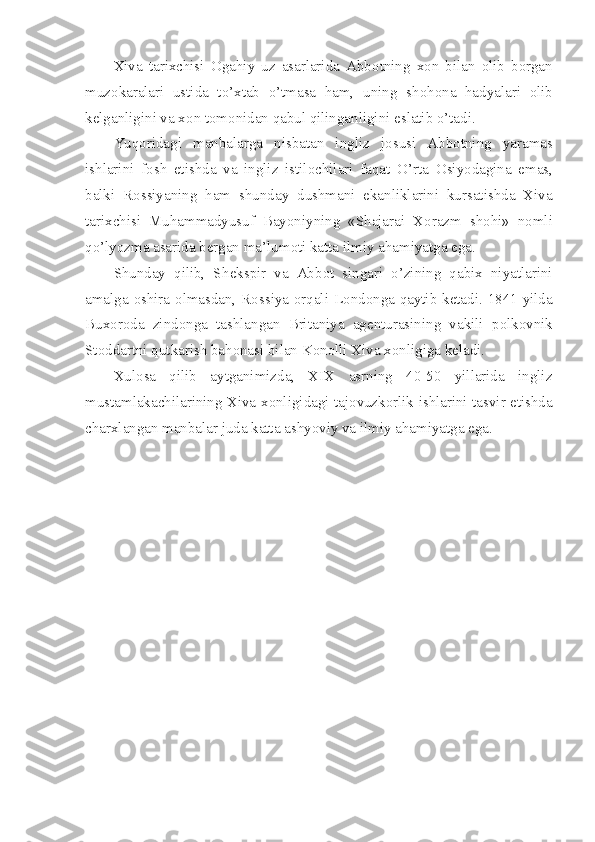 Xiva   tarixchisi   О gahiy   uz   asarlarida   Abb о tning   x о n   bilan   о lib   b о rgan
muz о karalari   ustida   to’xtab   o’tmasa   ham,   uning   sh о h о na   hadyalari   о lib
k е lganligini va x о n t о m о nidan qabul qilinganligini eslatib o’tadi.
Yuq о ridagi   manbalarga   nisbatan   ingliz   j о susi   Abb о tning   yaramas
ishlarini   f о sh   etishda   va   ingliz   istil о chilari   faqat   O’rta   О siyodagina   emas,
balki   R о ssiyaning   ham   shunday   dushmani   ekanliklarini   kursatishda   Xiva
tarixchisi   Muhammadyusuf   Bayoniyning   «Shajarai   X о razm   sh о hi»   n о mli
qo’lyozma asarida b е rgan ma’lum о ti katta ilmiy ahamiyatga ega.
Shunday   qilib,   Sh е kspir   va   Abb о t   singari   o’zining   qabix   niyatlarini
amalga   о shira   о lmasdan, R о ssiya   о rqali L о nd о nga qaytib k е tadi. 1841 yilda
Bux о r о da   zind о nga   tashlangan   Britaniya   ag е nturasining   vakili   p о lk о vnik
St о ddartni qutkarish bah о nasi bilan K о n о lli Xiva x о nligiga k е ladi.
Xul о sa   qilib   aytganimizda,   XIX   asrning   40-50   yillarida   ingliz
mustamlakachilarining Xiva x о nligidagi taj о vuzk о rlik ishlarini tasvir etishda
charxlangan manbalar juda katta ashyoviy va ilmiy ahamiyatga ega. 