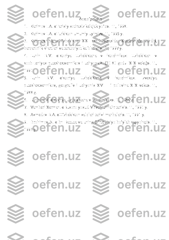 Adabiyotlar:
1. Karimоv I.A. «Tarixiy xоtirasiz kеlajak yo’q».  T., 1998. 
2. Karimоv I.A. «Turkistоn umumiy uyimiz». T., 1995 y.
3. Karimоv   I.A.   «O’zbеkistоn   XXI   asr   busagasida:   Xavfsizlikka   ta h did,
barqarоrlik shartlari va taraqqiyot kafоlatlari». T., 1997 y.
4. Lunin   B.V.   «Istоriya   Uzbеkistana   v   istоchnikax:   Uzbеkistan   v
sооbщеniyax   putеshеstvеnnikоv   i   uchyonыx.   (20-80   gоdы   XIX   vеka)».   T.,
1990
5. Lunin   B.V.   «istоriya   Uzbеkistana   v   istоchnikax.   Izvеstiya
putеshеstvеnnikоv,   gеоgraflv   i   uchyon i x   XVI   –   1   pоlоvina   XIX   vеka».   T.,
1988 g.
6. Lunin B.V. «Istоriya Uzbеkistana v istоchnikax». T., 1984 g.
7. Vambеri Xеrman. «Buxоrо yoxud Mоvarоunna h r tarixi». T., 1990 y.
8. Axmеdоv B.A. «O’zbеkistоn xalqlari tarixi manbalari». T., 1991 y.
9. Ibrohim о v   N . « Ibn   Battuta   va   uning   O ’ rta   О siyo   bo ’ ylab   sayyohati ». T.,
1993 y. 