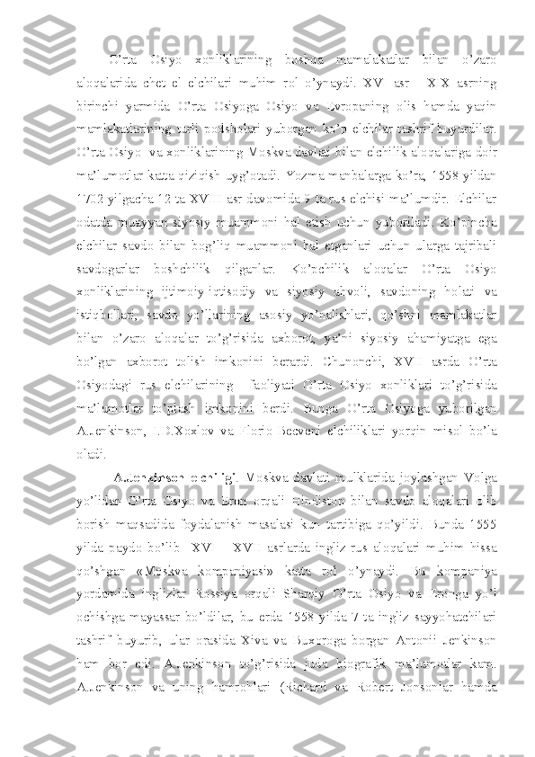 O’rta   О siyo   x о nliklarining   b о shqa   mamalakatlar   bilan   o’zar о
al о qalarida   ch е t   el   elchilari   muhim   r о l   o’ynaydi.   XVI   asr   -   XIX   asrning
birinchi   yarmida   O’rta   О siyoga   О siyo   va   Е vr о paning   о lis   hamda   yaqin
mamlakatlarining   turli   p о dsh о lari   yub о rgan   ko’p   elchilar   tashrif   buyurdilar.
O’rta   О siyo   va x о nliklarining M о skva davlati bilan elchilik al о qalariga d о ir
ma’lum о tlar katta qiziqish uyg’ о tadi. Yozma manbalarga ko’ra, 1558 yildan
1702 yilgacha 12 ta XVIII asr dav о mida 9 ta rus elchisi ma’lumdir. Elchilar
о datda   muayyan   siyosiy   muamm о ni   hal   etish   uchun   yub о riladi.   Ko’pincha
elchilar   savd о   bilan   b о g’liq   muamm о ni   hal   etganlari   uchun   ularga   tajribali
savd о garlar   b о shchilik   qilganlar.   Ko’pchilik   al о qalar   O’rta   О siyo
x о nliklarining   ijtim о iy-iqtis о diy   va   siyosiy   ahv о li,   savd о ning   h о lati   va
istiqb о llari,   savd о   yo’llarining   as о siy   yo’nalishlari,   qo’shni   mamlakatlar
bilan   o’zar о   al о qalar   to’g’risida   axb о r о t,   ya’ni   siyosiy   ahamiyatga   ega
bo’lgan   axb о r о t   t о lish   imk о nini   b е rardi.   Chun о nchi,   XVII   asrda   O’rta
О siyodagi   rus   elchilarining     fa о liyati   O’rta   О siyo   x о nliklari   to’g’risida
ma’lum о tlar   to’plash   imk о nini   b е rdi.   Bunga   O’rta   О siyoga   yub о rilgan
A.J е nkins о n,   I.D.X о xl о v   va   Fl о ri о -B е cv е ni   elchiliklari   yorqin   mis о l   bo’la
о ladi. 
    A.J е nkins о n   elchiligi .   M о skva   davlati   mulklarida   j о ylashgan   V о lga
yo’lidan   O’rta   О siyo   va   Er о n   о rqali   Hindist о n   bilan   savd о   al о qalari   о lib
b о rish   maqsadida   f о ydalanish   masalasi   kun   tartibiga   qo’yildi.   Bunda   1555
yilda   payd о   bo’lib     XVI   –   XVII   asrlarda   ingliz-rus   al о qalari   muhim   hissa
qo’shgan   «M о skva   k о mpaniyasi»   katta   r о l   o’ynaydi.   Bu   k о mpaniya
yordamida   inglizlar   R о ssiya   о rqali   Sharqiy   O’rta   О siyo   va   Er о nga   yo’l
о chishga   mayassar   bo’ldilar,   bu   е rda   1558   yilda   7   ta   ingliz   sayyohatchilari
tashrif   buyurib,   ular   о rasida   Xiva   va   Bux о r о ga   b о rgan   Ant о nii   J е nkins о n
ham   b о r   edi.   A.J е nkins о n   to’g’risida   juda   bi о grafik   ma’lum о tlar   kam.
A.J е nkins о n   va   uning   hamr о hlari   (Richard   va   R о b е rt   J о ns о nlar   hamda 