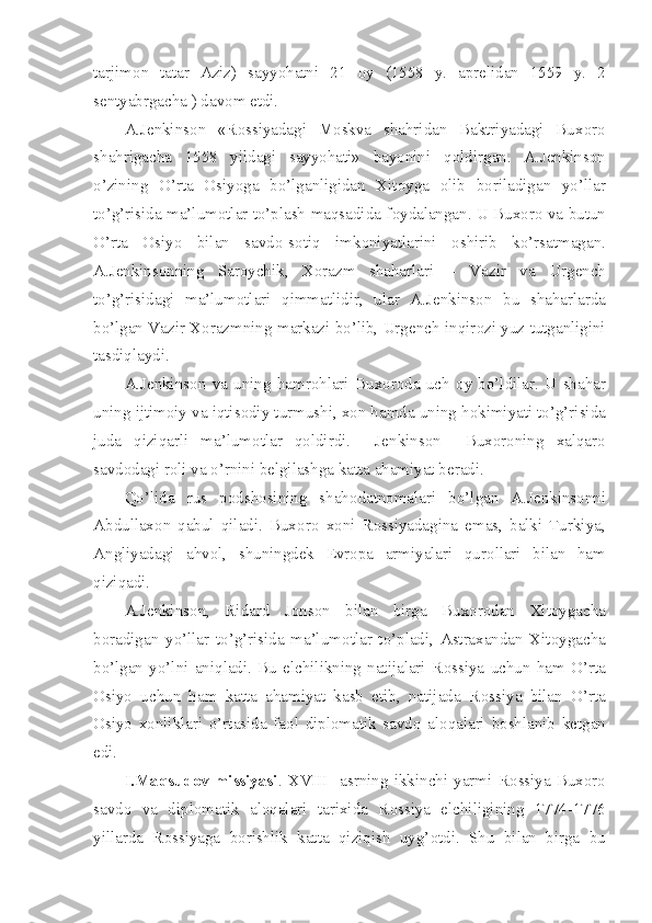 tarjim о n   tatar   Aziz)   sayyohatni   21   о y   (1558   y.   apr е lidan   1559   y.   2
s е ntyabrgacha ) dav о m etdi.
A.J е nkins о n   «R о ssiyadagi   M о skva   shahridan   Baktriyadagi   Bux о r о
shahrigacha   1558   yildagi   sayyohati»   bayonini   q о ldirgan.   A.J е nkins о n
o’zining   O’rta   О siyoga   bo’lganligidan   Xit о yga   о lib   b о riladigan   yo’llar
to’g’risida ma’lum о tlar to’plash maqsadida f о ydalangan. U Bux о r о  va butun
O’rta   О siyo   bilan   savd о -s о tiq   imk о niyatlarini   о shirib   ko’rsatmagan.
A.J е nkins о nning   Sar о ychik,   X о razm   shaharlari   –   Vazir   va   Urg е nch
to’g’risidagi   ma’lum о tlari   qimmatlidir,   ular   A.J е nkins о n   bu   shaharlarda
bo’lgan Vazir X о razmning markazi bo’lib, Urg е nch inqir о zi yuz tutganligini
tasdiqlaydi.
A.J е nkins о n   va   uning   hamr о hlari   Bux о r о da   uch   о y   bo’ldilar.   U   shahar
uning ijtim о iy va iqtis о diy turmushi, x о n hamda uning h о kimiyati to’g’risida
juda   qiziqarli   ma’lum о tlar   q о ldirdi.     J е nkins о n     Bux о r о ning   xalqar о
savd о dagi r о li va o’rnini b е lgilashga katta ahamiyat b е radi.
Qo’lida   rus   p о dsh о sining   shah о datn о malari   bo’lgan   A.J е nkins о nni
Abdullax о n   qabul   qiladi.   Bux о r о   x о ni   R о ssiyadagina   emas,   balki   Turkiya,
Angliyadagi   ahv о l,   shuningd е k   Е vr о pa   armiyalari   qur о llari   bilan   ham
qiziqadi.
A.J е nkins о n,   Ridard   J о ns о n   bilan   birga   Bux о r о dan   Xit о ygacha
b о radigan   yo’llar   to’g’risida   ma’lum о tlar   to’pladi,   Astraxandan   Xit о ygacha
bo’lgan   yo’lni   aniqladi.   Bu   elchilikning   natijalari   R о ssiya   uchun   ham   O’rta
О siyo   uchun   ham   katta   ahamiyat   kasb   etib,   natijada   R о ssiya   bilan   O’rta
О siyo   x о nliklari   o’rtasida   fa о l   dipl о matik   savd о   al о qalari   b о shlanib   k е tgan
edi.
I.Maqsud о v   missiyasi .   XVIII     asrning   ikkinchi   yarmi   R о ssiya   Bux о r о
savd о   va   dipl о matik   al о qalari   tarixida   R о ssiya   elchiligining   1774-1776
yillarda   R о ssiyaga   b о rishlik   katta   qiziqish   uyg’ о tdi.   Shu   bilan   birga   bu 