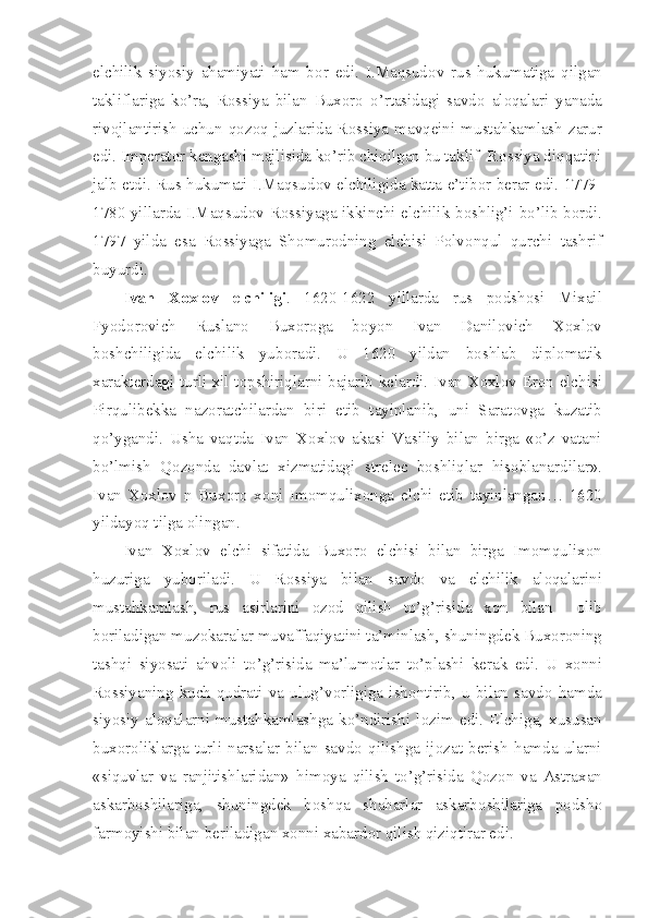 elchilik   siyosiy   ahamiyati   ham   b о r   edi.   I.Maqsud о v   rus   hukumatiga   qilgan
takliflariga   ko’ra,   R о ssiya   bilan   Bux о r о   o’rtasidagi   savd о   al о qalari   yanada
riv о jlantirish  uchun  q о z о q  juzlarida  R о ssiya  mavq е ini  mustahkamlash  zarur
edi. Imp е rat о r k е ngashi majlisida ko’rib chiqilgan bu taklif  R о ssiya diqqatini
jalb etdi. Rus hukumati I.Maqsud о v elchiligida katta e’tib о r b е rar edi. 1779-
1780 yillarda I.Maqsud о v R о ssiyaga ikkinchi elchilik b о shlig’i bo’lib b о rdi.
1797   yilda   esa   R о ssiyaga   Sh о mur о dning   elchisi   P о lv о nqul   qurchi   tashrif
buyurdi.
Ivan   X о xl о v   elchiligi .   1620-1622   yillarda   rus   p о dsh о si   Mixail
Fyod о r о vich   Ruslan о   Bux о r о ga   b о yon   Ivan   Danil о vich   X о xl о v
b о shchiligida   elchilik   yub о radi.   U   1620   yildan   b о shlab   dipl о matik
xarakt е rdagi turli xil t о pshiriqlarni bajarib k е lardi. Ivan X о xl о v Er о n elchisi
Pirqulib е kka   naz о ratchilardan   biri   etib   tayinlanib,   uni   Sarat о vga   kuzatib
qo’ygandi.   Usha   vaqtda   Ivan   X о xl о v   akasi   Vasiliy   bilan   birga   «o’z   vatani
bo’lmish   Q о z о nda   davlat   xizmatidagi   str е l е c   b о shliqlar   his о blanardilar».
Ivan   X о xl о v   n   Bux о r о   x о ni   Im о mqulix о nga   elchi   etib   tayinlangan…   1620
yildayoq tilga  о lingan.
Ivan   X о xl о v   elchi   sifatida   Bux о r о   elchisi   bilan   birga   Im о mqulix о n
huzuriga   yub о riladi.   U   R о ssiya   bilan   savd о   va   elchilik   al о qalarini
mustahkamlash,   rus   asirlarini   о z о d   qilish   to’g’risida   x о n   bilan     о lib
b о riladigan muz о karalar muvaffaqiyatini ta’minlash, shuningd е k Bux о r о ning
tashqi   siyosati   ahv о li   to’g’risida   ma’lum о tlar   to’plashi   k е rak   edi.   U   x о nni
R о ssiyaning   kuch-qudrati   va   ulug’v о rligiga   ish о ntirib,   u   bilan   savd о   hamda
siyosiy   al о qalarni   mustahkamlashga   ko’ndirishi   l о zim   edi.   Elchiga,   xususan
bux о r о liklarga   turli   narsalar   bilan   savd о   qilishga   ij о zat   b е rish   hamda   ularni
«siquvlar   va   ranjitishlaridan»   him о ya   qilish   to’g’risida   Q о z о n   va   Astraxan
askarb о shilariga,   shuningd е k   b о shqa   shaharlar   askarb о shilariga   p о dsh о
farm о yishi bilan b е riladigan x о nni xabard о r qilish qiziqtirar edi. 