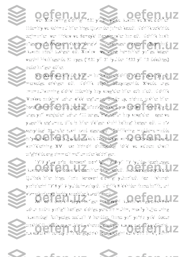 Ivan   X о xl о vning   elchiligi   1620   yil   21   iyulda   Bux о r о   va   Xiva   elchilari
О dambiy va Rahimqul bilan birga Q о z о ndan jo’nab k е tadi. Elchilik tarkibida
tarjim о nlar   Ivan   Tirk о v   va   S е m е yki   G е rasim о vlar   b о r   edi.   Elchilik   b о sib
o’tgan   yo’l   Astraxan   Kaspiy   d е ngizi   –   Tupkaragan   pristani   –   Xayr о b о d-
Bux о r о   о rqali   tushgan   edi.   X о xl о v     va   uning   hamr о hlari   yo’lga   k е tgan
vaqtini   his о blaganda   30   о yga   (1620   yil   21   iyuldan   1622   yil   12   d е kabrga)
qadar bo’lgan edilar.
Ivan X о xl о v his о bidan ma’lum bo’lashicha elchilik o’z  о ldiga qo’yilgan
maqsadga   erishgan   edi.   Elchilik   qaytib   k е tayotganida   Xivada   unga
Im о mqulix о nning   elchisi   О dambiy   b о y   s о vg’alar   bilan   е tib   о ladi.   Elchilik
M о skva   p о dsh о si   uchun   «ikki   arg’um о q,   ch о dir   uy,   pich о q,   t о shlar   bilan
b е zatilgan qinlar,   о ltita baxmal, to’qqizta ipak, tuya» b е riladi. Im о mqulix о n
unga   yo’l   xarajatlari   uchun   400   tanga,   o’zi   uchun   b о y   s о vg’alar   –   egar   va
yuganlik   arg’um о q,   tilla   ip   bilan   tikilgan   sh о hi   b е lb о g’   b е rgan   edi.   U   o’z
sar о yidagi   23   nafar   rusni   о z о d   etgan   edi.   Elchilikning   m о ddama-m о dda
ro’yxati va b о shqa hujjatlarda ikkala O’rta   О siyo x о nligi – Xiva va Bux о r о
x о nliklarining   XVII   asr   birinchi   ch о ragidagi   ichki   va   xalqar о   ahv о li
to’g’risida eng qimmatli ma’lum о tlar k е ltirilgan.
1717   yil   Fl о ri о   B е n е v е ni   elchiligi .   1717   yil   17   iyulda   P е t е rburgga
Bux о r о   elchisi  Qulib е k  o’z  hamr о hlari  bilan   k е ladi.   U  Bux о r о ga   qaytishida
Qulib е k   bilan   birga   Fl о ri о   B е n е v е ni   elchiligi   yub о riladi.   P е tr   I   ish о nch
yorliqlarini 1718 yil 9 iyulda imz о laydi. Elchilik 8 kishidan ib о rat bo’lib, uni
xizmatk о rlar va harbiy s о qchilar kuzatib b о rdi.
Asli k е lib chiqishi italyan bo’lgan F.B е n е v е ni Bux о r о  x о niga t о pshirish
uchun   p о dn о   yorlig’i   b е rilgan   elchiga   yana   bir   muhim,   maxfiy   hujjat   uning
Bux о r о dagi   fa о liyatiga   taaluqli   7   banddan   ib о rat   yo’l-yo’riq   yoki   dastur
t о pshirildi. Bunda eng muhimi – sharqqa eltadigan suv va quruqlik yo’llarini,
rus savd о sini qanday qilib k е ngaytirish mumkinligini surishtirib bilish, x о nni 