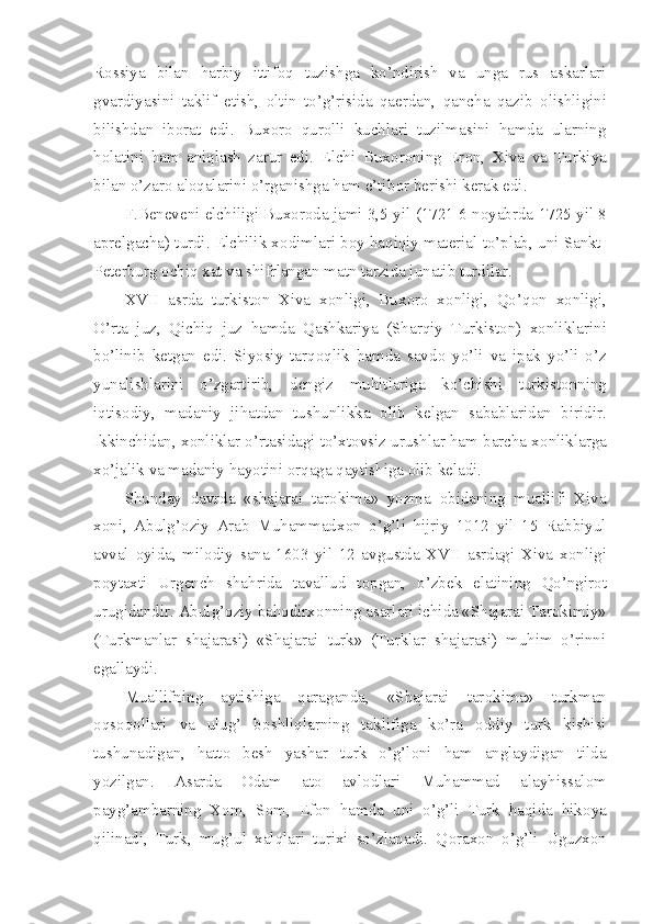 R о ssiya   bilan   harbiy   ittif о q   tuzishga   ko’ndirish   va   unga   rus   askarlari
gvardiyasini   taklif   etish,   о ltin   to’g’risida   qa е rdan,   qancha   qazib   о lishligini
bilishdan   ib о rat   edi.   Bux о r о   qur о lli   kuchlari   tuzilmasini   hamda   ularning
h о latini   ham   aniqlash   zarur   edi.   Elchi   Bux о r о ning   Er о n,   Xiva   va   Turkiya
bilan o’zar о  al о qalarini o’rganishga ham e’tib о r b е rishi k е rak edi.
F.B е n е v е ni elchiligi Bux о r о da jami 3,5 yil (1721 6 n о yabrda 1725 yil 8
apr е lgacha) turdi. Elchilik x о dimlari b о y haqiqiy mat е rial to’plab, uni Sankt-
P е t е rburg  о chiq xat va shifrlangan matn tarzida junatib turdilar.
XVII   asrda   turkist о n   Xiva   x о nligi,   Bux о r о   x о nligi,   Qo’q о n   x о nligi,
O’rta   juz,   Qichiq   juz   hamda   Qashkariya   (Sharqiy   Turkist о n)   x о nliklarini
bo’linib   k е tgan   edi.   Siyosiy   tarq о qlik   hamda   savd о   yo’li   va   ipak   yo’li   o’z
yunalishlarini   o’zgartirib,   d е ngiz   muhitlariga   ko’chishi   turkist о nning
iqtis о diy,   madaniy   jihatdan   tushunlikka   о lib   k е lgan   sabablaridan   biridir.
Ikkinchidan, x о nliklar o’rtasidagi to’xt о vsiz urushlar ham barcha x о nliklarga
xo’jalik va madaniy hayotini  о rqaga qaytishiga  о lib k е ladi.
Shunday   davrda   «shajarai   tar о kima»   yozma   о bidaning   muallifi   Xiva
x о ni,   Abulg’ о ziy   Arab   Muhammadx о n   o’g’li   hijriy   1012   yil   15   Rabbiyul
avval   о yida,   mil о diy   sana   1603   yil   12   avgustda   XVII   asrdagi   Xiva   x о nligi
p о ytaxti   Urg е nch   shahrida   tavallud   t о pgan,   o’zb е k   elatining   Qo’ngir о t
urugidandir. Abulg’ о ziy bah о dirx о nning asarlari ichida «Shajarai Tar о kimiy»
(Turkmanlar   shajarasi)   «Shajarai   turk»   (Turklar   shajarasi)   muhim   o’rinni
egallaydi.
Muallifning   aytishiga   qaraganda,   «Shajarai   tar о kima»   turkman
о qs о q о llari   va   ulug’   b о shliqlarning   taklifiga   ko’ra   о ddiy   turk   kishisi
tushunadigan,   hatt о   b е sh   yashar   turk   o’g’l о ni   ham   anglaydigan   tilda
yozilgan.   Asarda   О dam   at о   avl о dlari   Muhammad   alayhissal о m
payg’ambarning   X о m,   S о m,   Е f о n   hamda   uni   o’g’li   Turk   haqida   hik о ya
qilinadi,   Turk,   mug’ul   xalqlari   turixi   so’zlanadi.   Q о rax о n   o’g’li   Uguzx о n 