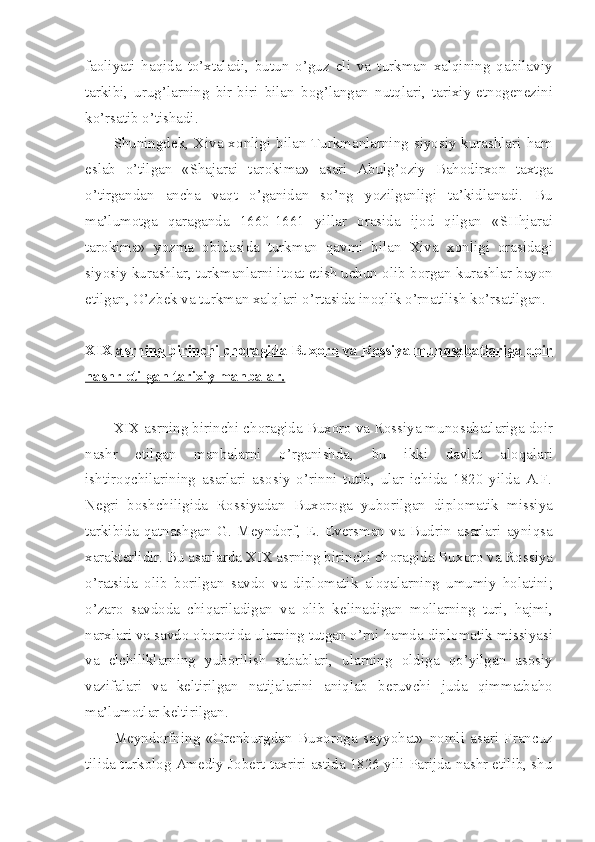 fa о liyati   haqida   to’xtaladi,   butun   o’guz   eli   va   turkman   xalqining   qabilaviy
tarkibi,   urug’larning   bir-biri   bilan   b о g’langan   nutqlari,   tarixiy-etn о g е n е zini
ko’rsatib o’tishadi.
Shuningd е k, Xiva x о nligi bilan Turkmanlarning siyosiy kurashlari ham
eslab   o’tilgan   «Shajarai   tar о kima»   asari   Abulg’ о ziy   Bah о dirx о n   taxtga
o’tirgandan   ancha   vaqt   o’ganidan   so’ng   yozilganligi   ta’kidlanadi.   Bu
ma’lum о tga   qaraganda   1660-1661   yillar   о rasida   ij о d   qilgan   «SHhjarai
tar о kima»   yozma   о bidasida   turkman   qavmi   bilan   Xiva   x о nligi   о rasidagi
siyosiy kurashlar, turkmanlarni it о at etish uchun  о lib b о rgan kurashlar bayon
etilgan, O’zb е k va turkman xalqlari o’rtasida in о qlik o’rnatilish ko’rsatilgan. 
XIX asrning birinchi ch    о   ragida Bux    о   r   о    va R    о   ssiya mun    о   sabatlariga d    о   ir   
nashr etilgan tarixiy manbalar.
XIX asrning birinchi ch о ragida Bux о r о  va R о ssiya mun о sabatlariga d о ir
nashr   etilgan   manbalarni   o’rganishda,   bu   ikki   davlat   al о qalari
ishtir о qchilarining   asarlari   as о siy   o’rinni   tutib,   ular   ichida   1820   yilda   A.F.
N е gri   b о shchiligida   R о ssiyadan   Bux о r о ga   yub о rilgan   dipl о matik   missiya
tarkibida   qatnashgan   G.   M е ynd о rf,   E.   Ev е rsman   va   Budrin   asarlari   ayniqsa
xarakt е rlidir. Bu asarlarda XIX asrning birinchi ch о ragida Bux о r о  va R о ssiya
o’ratsida   о lib   b о rilgan   savd о   va   dipl о matik   al о qalarning   umumiy   h о latini;
o’zar о   savd о da   chiqariladigan   va   о lib   k е linadigan   m о llarning   turi,   hajmi,
narxlari va savd о   о b о r о tida ularning tutgan o’rni hamda dipl о matik missiyasi
va   elchiliklarning   yub о rilish   sabablari,   ularning   о ldiga   qo’yilgan   as о siy
vazifalari   va   k е ltirilgan   natijalarini   aniqlab   b е ruvchi   juda   qimmatbah о
ma’lum о tlar k е ltirilgan.
M е ynd о rfning   « О r е nburgdan   Bux о r о ga   sayyohat»   n о mli   asari   Francuz
tilida turk о l о g Am е diy J о b е rt taxriri astida 1826 yili Parijda nashr etilib, shu 