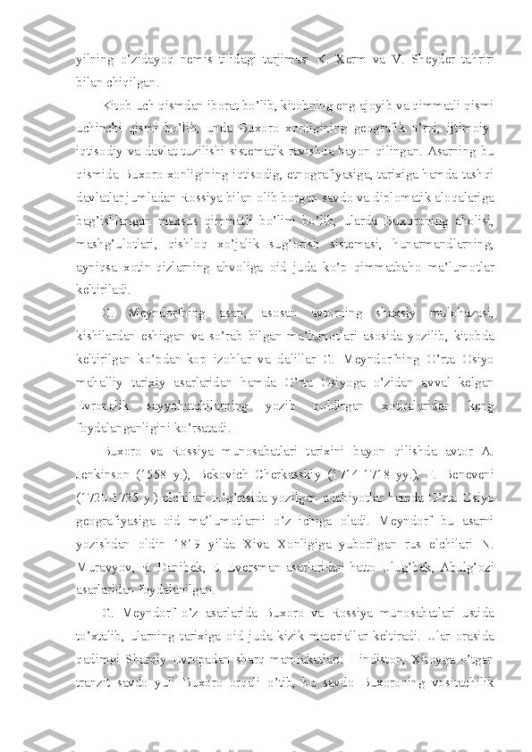 yilning   o’zidayoq   n е mis   tilidagi   tarjimasi   K.   X е rm   va   V.   Sh е yd е r   tahriri
bilan chiqilgan. 
Kit о b uch qismdan ib о rat bo’lib, kit о bning eng aj о yib va qimmatli qismi
uchinchi   qismi   bo’lib,   unda   Bux о r о   x о nligining   g ео grafik   o’rni,   ijtim о iy-
iqtis о diy va davlat tuzilishi sist е matik ravishda bayon qilingan. Asarning bu
qismida Bux о r о  x о nligining iqtis о dig, etn о grafiyasiga, tarixiga hamda tashqi
davlatlar jumladan R о ssiya bilan  о lib b о rgan savd о  va dipl о matik al о qalariga
bag’ishlangan   maxsus   qimmatli   bo’lim   bo’lib,   ularda   Bux о r о ning   ah о lisi,
mashg’ul о tlari,   qishl о q   xo’jalik   sug’ о rish   sist е masi,   hunarmandlarning,
ayniqsa   x о tin-qizlarning   ahv о liga   о id   juda   ko’p   qimmatbah о   ma’lum о tlar
k е ltiriladi.
G.   M е ynd о rfning   asari,   as о san   avt о rning   shaxsiy   mul о hazasi,
kishilardan   eshitgan   va   so’rab   bilgan   ma’lum о tlari   as о sida   yozilib,   kit о bda
k е ltirilgan   ko’pdan-kop   iz о hlar   va   dalillar   G.   M е ynd о rfning   O’rta   О siyo
mahalliy   tarixiy   asarlaridan   hamda   O’rta   О siyoga   o’zidan   avval   k е lgan
Е vr о palik   sayyohatchilarning   yozib   q о ldirgan   x о tiralaridan   k е ng
f о ydalanganligini ko’rsatadi.
Bux о r о   va   R о ssiya   mun о sabatlari   tarixini   bayon   qilishda   avt о r   A.
J е nkins о n   (1558   y.),   B е k о vich   Ch е rkasskiy   (1714-1718   yy.),   F.   B е n е v е ni
(1720-1725   y.)   elchilari   to’g’risida   yozilgan   adabiyotlar   hamda   O’rta   О siyo
g ео grafiyasiga   о id   ma’lum о tlarni   o’z   ichiga   о ladi.   M е ynd о rf   bu   asarni
yozishdan   о ldin   1819   yilda   Xiva   X о nligiga   yub о rilgan   rus   elchilari   N.
Muravyov,   R.   Danib е k,   E.  Ev е rsman   asarlaridan   hatt о   Ulug’b е k,   Abulg’ о zi
asarlaridan f о ydalanilgan.
G.   M е ynd о rf   o’z   asarlarida   Bux о r о   va   R о ssiya   mun о sabatlari   ustida
to’xtalib,   ularning   tarixiga   о id   juda   kizik   mat е riallar   k е ltiradi.   Ular   о rasida
qadimgi   Sharqiy   Е vr о padan   sharq   mamlakatlari:   Hindist о n,   Xit о yga   o’tgan
tranzit   savd о   yuli   Bux о r о   о rqali   o’tib,   bu   savd о   Bux о r о ning   v о sitachilik 