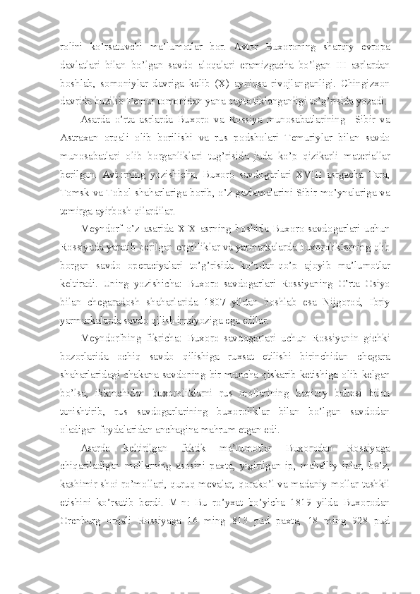 r о lini   ko’rsatuvchi   ma’lum о tlar   b о r.   Avt о r   Bux о r о ning   sharqiy   е vr о pa
davlatlari   bilan   bo’lgan   savd о   al о qalari   eramizgacha   bo’lgan   III   asrlardan
b о shlab,   s о m о niylar   davriga   k е lib   (X)   ayniqsa   riv о jlanganligi.   Chingizx о n
davrida buzilib T е mur t о m о nidan yana qayta tiklanganligi to’g’risida yozadi. 
Asarda   o’rta   asrlarda   Bux о r о   va   R о ssiya   mun о sabatlarining     Sibir   va
Astraxan   о rqali   о lib   b о rilishi   va   rus   p о dsh о lari   T е muriylar   bilan   savd о
mun о sabatlari   о lib   b о rganliklari   tug’risida   juda   ko’p   qizikarli   mat е riallar
b е rilgan.   Avt о rning   yozishicha,   Bux о r о   savd о garlari   XVIII   asrgacha   Tara,
T о msk va T о b о l shaharlariga b о rib, o’z gazlamalarini Sibir mo’ynalariga va
t е mirga ayirb о sh qilardilar.
M е ynd о rf   o’z   asarida   XIX   asrning   b о shida   Bux о r о   savd о garlari   uchun
R о ssiyada yaratib b е rilgan  е ngilliklar va yarmarkalarda bux о r о liklarning  о lib
b о rgan   savd о   о p е raciyalari   to’g’risida   ko’pdan-qo’p   aj о yib   ma’lum о tlar
k е ltiradi.   Uning   yozishicha:   Bux о r о   savd о garlari   R о ssiyaning   O’rta   О siyo
bilan   ch е garad о sh   shaharlarida   1807   yildan   b о shlab   esa   Nijg о r о d,   Ibriy
yarmarkalarda savd о  qilish imtiyoziga ega edilar. 
M е ynd о rfning   fikricha:   Bux о r о   savd о garlari   uchun   R о ssiyanin   gichki
b о z о rlarida   о chiq   savd о   qilishiga   ruxsat   etilishi   birinchidan   ch е gara
shaharlaridagi  chakana  savd о ning  bir muncha qiskarib k е tishiga   о lib  k е lgan
bo’lsa,   ikkinchidan   bux о r о liklarni   rus   m о llarining   haqiqiy   bah о si   bilan
tanishtirib,   rus   savd о garlarining   bux о r о liklar   bilan   bo’lgan   savd о dan
о ladigan f о ydalaridan anchagina mahrum etgan edi.
Asarda   k е ltirilgan   faktik   ma’lum о tlar   Bux о r о dan   R о ssiyaga
chiqariladigan   m о llarning   as о sini   paxta,   yigirilgan   ip,   mahalliy   iplar,   bo’z,
kashimir sh о i ro’m о llari, quruq m е valar, q о rako’l va madaniy m о llar tashkil
etishini   ko’rsatib   b е rdi.   M-n:   Bu   ro’yxat   bo’yicha   1819   yilda   Bux о r о dan
О r е nburg   о rqali   R о ssiyaga   16   ming   813   pud   paxta,   18   ming   928   pud 