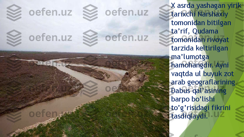 Х  asrda yashagan yirik 
tarixchi Narshaxiy 
tomonidan bitilgan 
ta’rif, Qudama 
tomonidan rivoyat 
tarzida keltirilgan 
ma’lumotga 
hamohangdir. Ayni 
vaqtda ul buyuk zot 
arab geograflarining 
Dabus qal’asining 
barpo bo’lishi 
to’g’risidagi fikrini 
tasdiqlaydi.                 