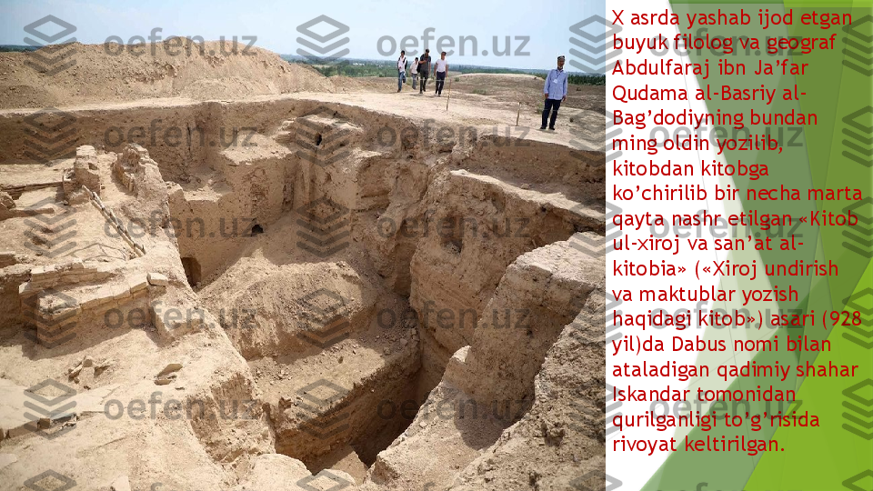 Х  asrda yashab ijod etgan 
buyuk filolog va geograf 
Abdulfaraj ibn Ja’far 
Qudama al-Basriy al-
Bag’dodiyning bundan 
ming oldin yozilib, 
kitobdan kitobga 
ko’chirilib bir necha marta 
qayta nashr etilgan «Kitob 
ul-xiroj va san’at al-
kitobia» (« Х iroj undirish 
va maktublar yozish 
haqidagi kitob») asari (928 
yil)da Dabus nomi bilan 
ataladigan qadimiy shahar 
Iskandar tomonidan 
qurilganligi to’g’risida 
rivoyat keltirilgan.                 