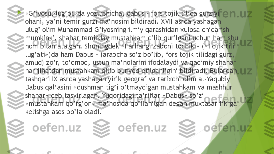 .
«G’iyosul-lug’ot»da yozilishicha, dabus – fors tojik tilida gurziyi 
ohani, ya’ni temir gurzi ma’nosini bildiradi. XVII asrda yashagan 
ulug’ olim Muhammad G’iyosning ilmiy qarashidan xulosa chiqarish 
mumkinki, shahar temirday mustahkam qilib qurilgani uchun ham shu 
nom bilan atalgan. Shuningdek «Farhangi zaboni tochiki» (« Т ojik tili 
lug’ati»)da ham Dabus – (arabcha so’z bo’lib, fors tojik tilidagi gurz, 
amud) zo’r, to’qmoq, ustun ma’nolarini ifodalaydi va qadimiy shahar 
har jihatdan mustahkam qilib bunyod etilganligini bildiradi. Bulardan 
tashqari IX asrda yashagan yirik geograf va tarixchi olim al-Yaqubiy 
Dabus qal’asini «dushman tig’i o’tmaydigan mustahkam va mashhur 
shahar» deb tasvirlagan. Yuqoridagi ta’riflar «Dabus» so’zi  
«mustahkam qo’rg’on» ma’nosida qo’llanilgan degan muxtasar fikrga 
kelishga asos bo’la oladi.                 