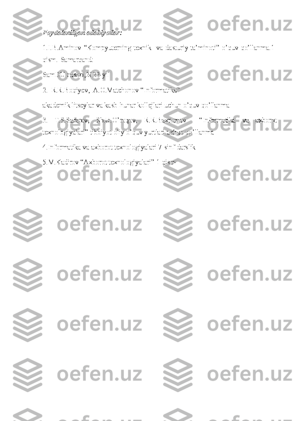 Foydalanilgan adabiyotlar:
1.I.B.Aminov   “Kompyuterning  texnik    va   dasturiy  ta’minoti”  o’quv  qo’llanma.1-
qism.-Samarqand:
SamDU nashri,2022-yil
2.  R.R.Boqiyev,  A.O.Matchonov “Informatika”
akademik litseylar va kasb-hunar kollejlari uchun o’quv qo’llanma
3.   T.S.Safarov,   Sh.U.O’roqov,   R.R.Baxromov     “Informatika   va   axborot
texnologiyalari” tibbiyot oliy o’quv yurtlari uchun qo’llanma 
4.Informatika va axborot texnologiyalari 7-sinf darslik
5.M.Kadirov “Axborot texnologiyalari” 1-qism 