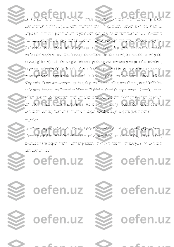 asoslangan   ta’rif   berish   mumkin   emas.   Chunki   axborot   informatikaning   asos
tushunchasi  bo‘lib, u juda ko‘p ma’noni  o‘z ichiga  oladi.  Ba’zan axborot  sifatida
unga sinonim bo‘lgan ma’lumot yoki berilganlar so‘zlari ham tushuniladi. Axborot
haqida   tushunchaga   ega   bo‘lish   uchun   hayotingizdagi   bir   misolni   esga   olaylik.
Go‘daklik   vaqtingizda   «muzqaymoq»   so‘zi   sizga   faqatgina   «mazali   shirinlik»
ma’nosini anglatar edi. Uni boshqa shirinliklar ichidan nomi, ko‘rinishi, ta’mi yoki
sovuqligidan ajratib olardingiz. Maktab yoshingizda «muzqaymoq» so‘zi «shakar,
qaymoq,   kakao   yoki   kofe   kabi   o‘zaro   bog‘langan   modda   va   tushunchalar   hamda
muzqaymoqni   tayyorlash   usullari   bilan   bog‘liq   ma’lumotlar   bilan   to‘ldi.
Keyinchalik esa «muzqaymoq» haqidagi ma’lumot to‘liq emasligini, vaqti kelib bu
so‘z yana boshqa ma’lumotlar bilan to‘lishini tushunish qiyin emas. Demak, inson
yillar   davomida   hayotdan   ma’lumotlar   olar   ekan,   birini   ikkinchisi   bilan   bog‘lab
to‘ldirib   boradi.   Yuqoridagi   misol   va   alloma   Forobiy   fikrlaridan   kelib   chiqib,
axborotni qanday tushunish mumkin degan savolga quyidagicha javob berish 
mumkin.
  «Informatsiya»   so‘zi   turli   tillarda   ishlatilib,   ma’nosi   turlicha   talqin   qilinsa   ham,
ularning   asosida   lotincha   informatio   so‘zi   yotadi.   U   «tushuntirish»,   «tavsiflash»,
«xabar olish» degan ma’nolarni anglatadi. O‘zbek tilida informatsiya so‘zi axborot
deb tushuniladi 