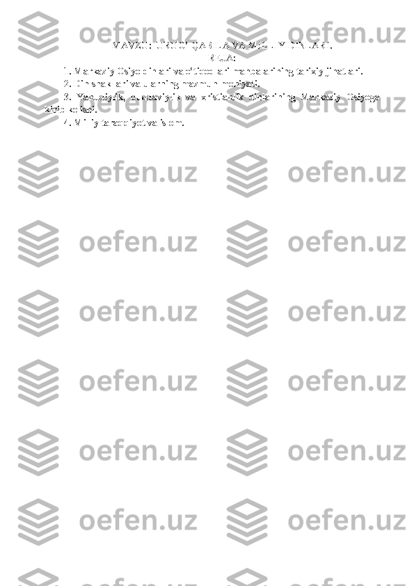 MAVZU :    URUG’ QABILA VA MILLIY  DINLARI .
REJA:
1.  Markaziy Оsiyo dinlari va e’tiqоdlari manbalarining tarixiy jihatlari.  
2.  Din shakllari  va ularning mazmun-mohiyati .  
3.   Yahudiy lik,   buddaviylik   va   xristianlik   din lar i ning   Markaziy   Оsiyoga
kirib kеlishi.
4.  Milliy taraqqiyot va islоm. 