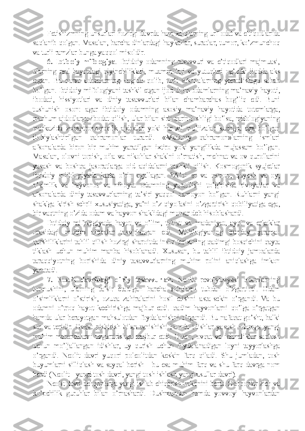 F e tishizmning   unsurlari   h o zirgi   davrda   ham  x alqlarning   urf -o dat   va   e ’ tiq o dlarida
saqlanib   q o lgan .  Masalan ,  barcha   dinlardagi   hay k allar ,  suratlar ,  tum o r ,  k o ’ zmunch o q
va   turli   ramzlar   bunga   yaqq o l   mis o ldir .
6.   Ibtid o iy   mif o l o giya .   Ibtid o iy   o damning   tasavvuri   va   e ’ tiq o dlari   majmuasi ,
ularning   r e al   hayotdagi   qiyinchili k lari ,   muamm o lari   va   yutuqlari   o g ’ za k i   ij o dda   a k s
etgan .   Bu   narsa   o damlarning   o ngida   q o lib ,   turli   afs o nalarning   yaratilishiga   sabab
bo ’ lgan .   Ibtid o iy   mif o l o giyani   tash k il   etgan   ij o d   d o im   o damlarning   ma ’ naviy   hayoti ,
ib o dati ,   hissiyotlari   va   diniy   tasavvurlari   bilan   chambarchas   b o g ’ liq   edi .   Buni
tushunish   o s o n :   agar   ibtid o iy   o damning   as o siy   ma ’ naviy   hayotida   t o t e mlarga ,
marhum   ajd o dlarga   ib o dat   qilish ,  ular   bilan   sirli   qarind o shligi   bo ’ lsa ,  mif o l o giyaning
mar k azida   z oo antr o p o m o rfi k   ajd o dlar   yo k i   har -x il   mo ’ jizalar   k uchiga   ega   bo ’ lgan
il o hiylashtirilgan   qahram o nlar   turardi .   « Madaniy   qahram o n » larning   ismlari
afs o nalarda   bir o n   bir   muhim   yaratilgan   i x tir o   yo k i   yangili k da   mujassam   bo ’ lgan .
Masalan ,  o l o vni   t o p ish ,  o ila   va   ni k o hlar   sha k lni   o ’ rnatish ,   m e hnat   va   o v   qur o llarini
yasash   va   b o shqa   jas o ratlarga   o id   aqidalarni   tash k il   qilish .   K o sm o g o ni k   syuj e tlar
ibtid o iy   mif o l o giyada   k atta   o ’ rin   egallagan .   YA ’ ni   e r   va   o sm o n ,   quyosh   va   o y ,
o ’ simli k   va   hayv o n o t   va   nih o yat   o damning   yaratilishi   to ’ g ’ risida   riv o yatlar   va
afs o nalarda   diniy   tasavvurlarning   ta ’ siri   yaqq o l   nam o yon   bo ’ lgan .   Ruhlarni   yangi
sha k lga   k irish   s e hrli   x ususiyatiga ,   ya ’ ni   o ’ z   qiyofasini   o ’ zgartirish   q o biliyatiga   ega ,
bir   vaqtning   o ’ zida  o dam   va   hayv o n   sha k lidagi   m o nstr   d e b   his o blashardi .
Ibtid o iy   mif o l o giyada   hayot   va   o ’ lim ,   tabiat   va   madaniyat ,   ayol   va   er k a k lar
o rasidagi   muhim   al o qalar   tasvirlangan   edi .   Mif o l o giyaning   bunday   qarama -
qarshili k larini   tahlil   qilish   h o zirgi   shar o itda   ins o n   tari x ining   qadimgi   b o sqichini   qayta
ti k lash   uchun   muhim   manba   his o blanadi .   X ususan ,   bu   tahlil   ibtid o iy   jam o alarda
taraqqiyotning   b o rishida   diniy   tasavvurlarning   muhim   r o lini   aniqlashga   im k o n
yaratadi .
7.   N eo lit   davridagi   diniy   tasavvurlar .   N eo lit   r e v o lyusiyasi   o damlarning
turmushini ,   ularning   ta ’ sir   etadigan   barcha   s o halarni   tubdan   o ’ zgartirdi .   O dam
o ’ simli k larni   o ’ stirish ,   o zuqa   zahiralarini   h o sil   etishni   asta - s e k in   o ’ rgandi .   Va   bu
o damni   o ’ tr o q   hayot   k e chirishga   majbur   etdi .   qadim   hayv o nlarni   qo ’ lga   o ’ rgatgan
hamda   ular   b e rayotgan   mahsul o tdan   f o ydalanishni   o ’ rgandi .  Bu   nafaqat   go ’ sht ,  bal k i
sut   va   t e ridir .   O vqat   p ishirish   bilan   tanishishi   hamda   idishlar   yasash   o damga   yangi
muhim   mat e riallarni   uzgartirishga   majbur   etdi .   O dam ,   o vqat   va   ichimli k lar   saqlash
uchun   mo ’ ljallangan   idishlar ,   uy   qurish   uchun   f o ydalanadigan   l o yni   tayyorlashga
o ’ rgandi .   N eo lit   davri   yuq o ri   p o l eo litdan   k e s k in   farq   qiladi .   Shu   jumladan ,   t o sh
buyumlarni   silliqlash   va   sayqal   b e rish   -   bu   esa   muhim   farq   va   shu   farq   davrga   n o m
b e rdi  ( N eo lit  -  yangi   t o sh   davri ,  yangi   t o sh   ishlash   yangi   usullar   davri ).
N eo lit   davri   d e hq o nlarga   yangi   ishlab   chiqarish   im k o nini   b e rdi .  D e hq o nlar   zich   va
k o ’ p chili k   guruhlar   bilan   o ’ rnashardi .   Dushmandan   hamda   yovv o yi   hayv o nlardan 