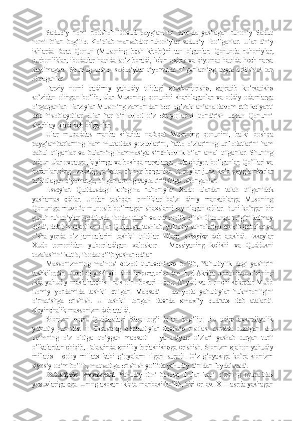 Saduqiy   nomi   podshoh   Dovud   payg ’ ambar   davrida   yashagan   ruhoniy   Saduq
nomi   bilan   bog ’ liq .   Ko ’ plab   mansabdor   ruhoniylar   saduqiy     bo ’ lganlar .   Ular   diniy
ishlarda   faqat   Qonun   ( Musoning   besh   kitobi ) ni   tan   olganlar .   Qonunda   ruhoniylar ,
qurbonliklar ,   ibodatlar   haqida   so ’ z   boradi ,   lekin   oxirat   va   qiyomat   haqida   hech   narsa
deyilmagan .   Shuning   uchun   saduqiylar   qiyomatda   o ’ lganlarning   qayta   tirilishini   tan
olmaganlar .
Farziy   nomi   qadimiy   yahudiy   tilidagi   « tushuntirish »,   « ajratib   ko ’ rsatish »
so ’ zidan   olingan   bo ’ lib ,   ular   Musoning   qonunini   sharhlaganlar   va   oddiy   odamlarga
o ’ rgatganlar .  Farziylar Musoning zamonidan beri og’zaki an’ana davom etib kelyapti
deb   hisoblaydilar.   Ular   har   bir   avlod   o’z   ehtiyojlarini   qondirish   uchun   Qonunni
sharhlay oladi deb bilganlar.
Ular   muqaddas   manba   sifatida   nafaqat   Musoning   qonunini,   balki   boshqa
payg’ambarlarning   ham   muqaddas   yozuvlarini,   hatto   o’zlarining   urf-odatlarini   ham
qabul   qilganlar   va   bularning   hammasiga   sinchkovlik   bilan   amal   qilganlar.   Shuning
uchun ular ovqatga, kiyimga va boshqa narsalarga juda ehtiyot bo’lganlar. Qo’llari va
badanlarining ozodaligiga katta e’tibor berganlar. Farziylar  juda ko’p payg’ambarlar
ta’kidlagan qiyomatga, o’lganlarning qayta tirilishiga ishonganlar.
Esseylar.   Quddusdagi   ko’pgina   ruhoniylar   Xudo   ulardan   talab   qilganidek
yashamas   edilar.   Undan   tashqari   rimliklar   ba’zi   diniy   mansablarga   Musoning
Qonuniga muvofiq munosib bo’lmagan shaxslarni tayinlagan edilar. Buni ko’rgan bir
guruh ruhoniylar Quddusda ibodat qilish va qurbonlik qilish Qonunga to’g’ri kelmay
qoldi, deb hisobladilar. Ular Quddusni tashlab, yahudiy sahrolariga chiqib ketdilar va
o’sha   yerda   o’z   jamoalarini   tashkil   qildilar.   Ularni   esseylar   deb   atashdi.   Esseylar
Xudo   tomonidan   yuboriladigan   xaloskor   -   Messiyaning   kelishi   va   Quddusni
tozalashini kutib, ibodat qilib yashar edilar.
Massonizmning   ma’nosi   «ozod   quruvchilar»   bo’lib,   Yahudiylik   dagi   yashirin
tashkilotdir. U milodiy 44 yili Rim imperatorlaridan Irod Akriba tomonidan o’zining
ikki yahudiy maslahatchisi: rais o’rinbosari Heron Abyud va birinchi sekretar Muob
Lomiy   yordamida   tashkil   etilgan.   Maqsadi   –   dunyoda   yahudiylar   hukmronligini
o’rnatishga   erishish.   U   tashkil   topgan   davrda   «maxfiy   qudrat»   deb   atalardi.
Keyinchalik massonizm deb ataldi.
Sionizm   nomi   Quddusdagi   Sion   tog’i   bilan   bog’liq.   Bu   oqim   avstraliyalik
yahudiy   jurnalist   T.   Gerlsning   «Yahudiylar   davlati»   risolasi   asosida   tuzilgan.   Bu
oqimning   o’z   oldiga   qo’ygan   maqsadi   –   yahudiylar   o’zlari   yashab   turgan   turli
o’lkalardan chiqib, Falastinda «milliy birlashish»ga erishish. Sionizm «jahon yahudiy
millati»   -   «oliy   millat»   kabi   g’oyalarni   ilgari   suradi.   O’z   g’oyasiga   ko’ra   sionizm
siyosiy oqim bo’lib, maqsadiga erishish yo’lida yahudiy dinidan foydalanadi.
Yahudiylik     manbalari.   Yahudiy   dini   boshqa   dinlar   kabi   o’zining   muqaddas
yozuvlariga ega. Uning asosan ikkita manbasi bo’lib, biri er. av.   XIII  asrda yashagan 